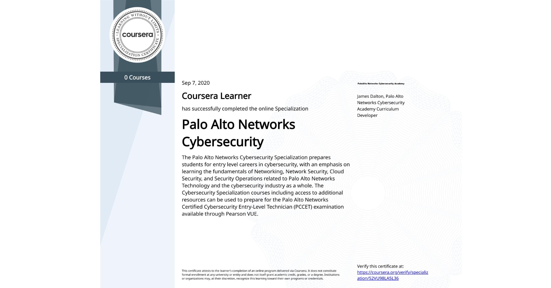 View certificate for , Palo Alto Networks Cybersecurity, offered through Coursera. The Palo Alto Networks Cybersecurity Specialization prepares students for entry level careers in cybersecurity, with an emphasis on learning the fundamentals of Networking, Network Security, Cloud Security, and Security Operations related to Palo Alto Networks Technology and the cybersecurity industry as a whole. The Cybersecurity Specialization courses including access to additional resources can be used to prepare for the Palo Alto Networks Certified Cybersecurity Entry-Level Technician (PCCET) examination available through Pearson VUE. 