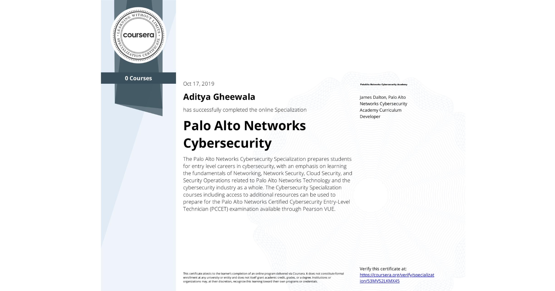 View certificate for Aditya Gheewala, Palo Alto Networks Cybersecurity, offered through Coursera. The Palo Alto Networks Cybersecurity Specialization prepares students for entry level careers in cybersecurity, with an emphasis on learning the fundamentals of Networking, Network Security, Cloud Security, and Security Operations related to Palo Alto Networks Technology and the cybersecurity industry as a whole. The Cybersecurity Specialization courses including access to additional resources can be used to prepare for the Palo Alto Networks Certified Cybersecurity Entry-Level Technician (PCCET) examination available through Pearson VUE. 