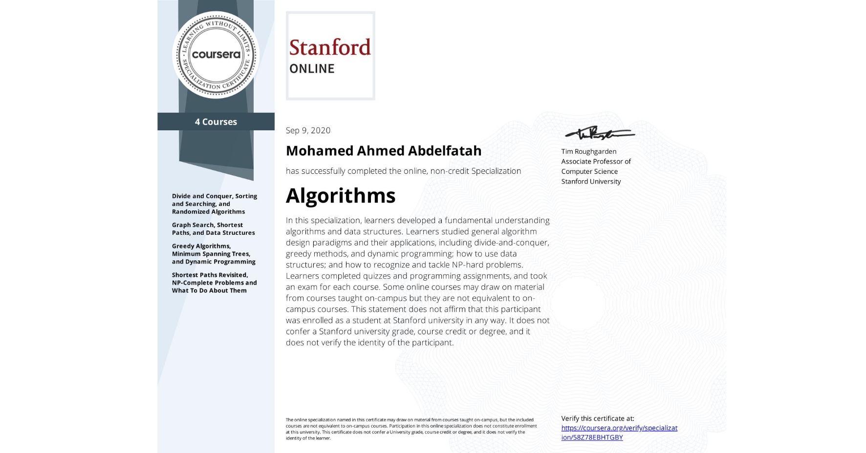 View certificate for Mohamed Ahmed  Abdelfatah, Algorithms, offered through Coursera. In this specialization, learners developed a fundamental understanding algorithms and data structures. Learners studied general algorithm design paradigms and their applications, including divide-and-conquer,
greedy methods, and dynamic programming; how to use data structures; and how to recognize and tackle NP-hard problems.  Learners completed quizzes and programming assignments, and took an exam for each course.

Some online courses may draw on material from courses taught on-campus but they are not equivalent to on-campus courses. This statement does not affirm that this participant was enrolled as a student at Stanford university in any way. It does not confer a Stanford university grade, course credit or degree, and it does not verify the identity of the participant.