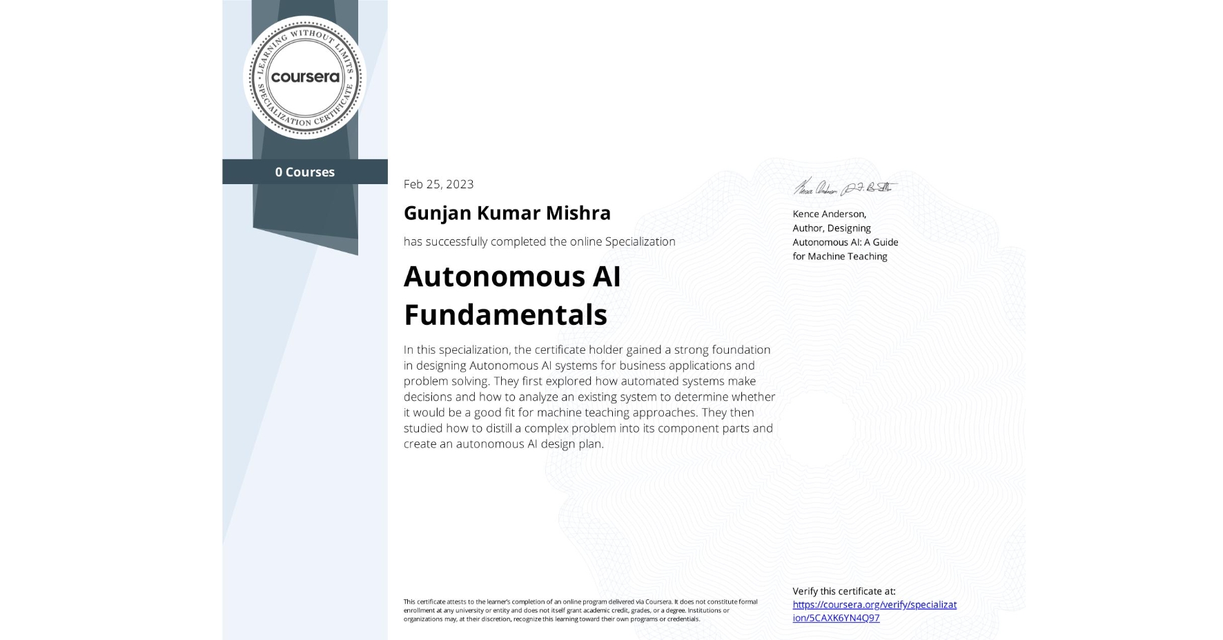 View certificate for Gunjan Kumar Mishra, Autonomous AI Fundamentals, offered through Coursera. In this specialization, the certificate holder gained a strong foundation in designing Autonomous AI systems for business applications and problem solving. They first explored how automated systems make decisions and how to analyze an existing system to determine whether it would be a good fit for machine teaching approaches. They then studied how to distill a complex problem into its component parts and create an autonomous AI design plan.  