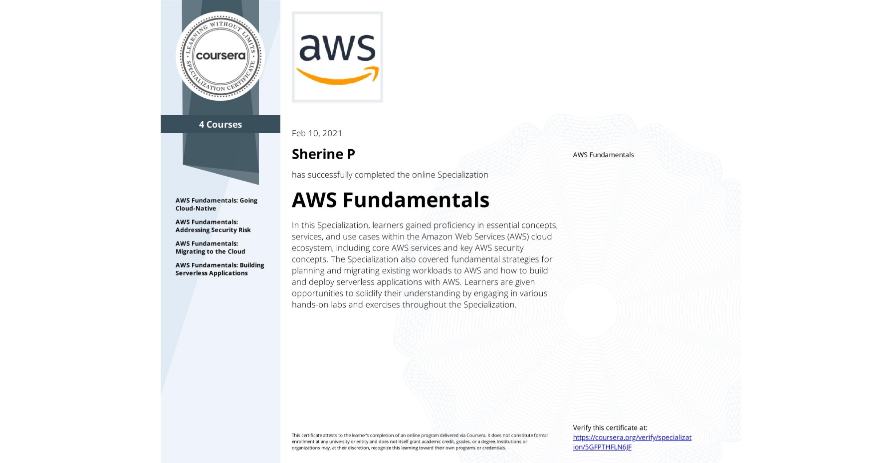 View certificate for Sherine P, AWS Fundamentals, offered through Coursera. In this Specialization, learners gained proficiency in essential concepts, services, and use cases within the Amazon Web Services (AWS) cloud ecosystem, including core AWS services and key AWS security concepts. The Specialization also covered fundamental strategies for planning and migrating existing workloads to AWS and how to build and deploy serverless applications with AWS. Learners are given opportunities to solidify their understanding by engaging in various hands-on labs and exercises throughout the Specialization.
