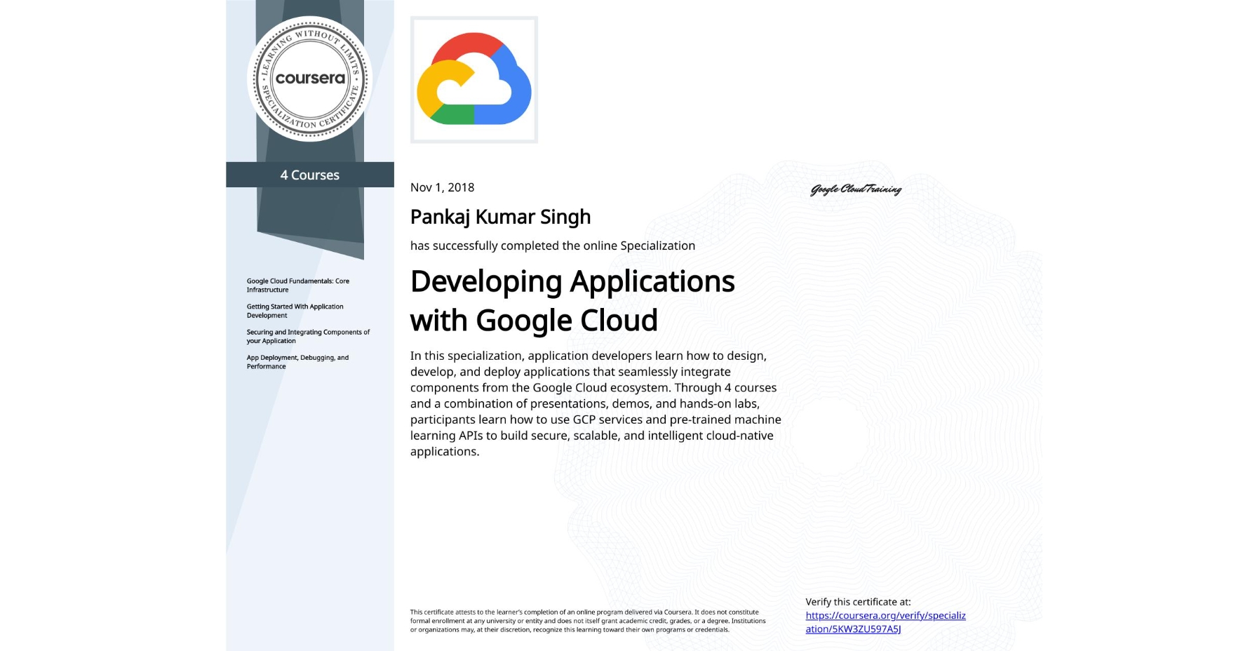 View certificate for Pankaj Kumar Singh, Developing Applications with Google Cloud, offered through Coursera. In this specialization, application developers learn how to design, develop, and deploy applications that seamlessly integrate components from the Google Cloud ecosystem. Through 4 courses and a combination of presentations, demos, and hands-on labs, participants learn how to use GCP services and pre-trained machine learning APIs to build secure, scalable, and intelligent cloud-native applications.