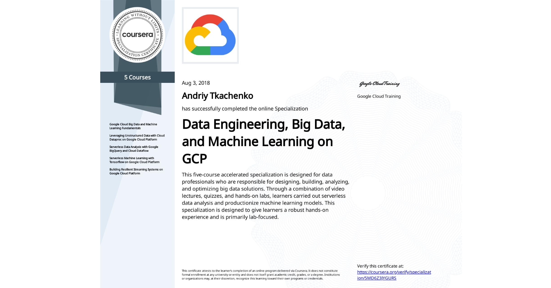View certificate for Andriy Tkachenko, Data Engineering, Big Data, and Machine Learning on GCP, offered through Coursera. This five-course accelerated specialization is designed for data professionals who are responsible for designing, building, analyzing, and optimizing big data solutions. Through a combination of video lectures, quizzes, and hands-on labs, learners carried out serverless data analysis and productionize machine learning models. This specialization is designed to give learners a robust hands-on experience and is primarily lab-focused.