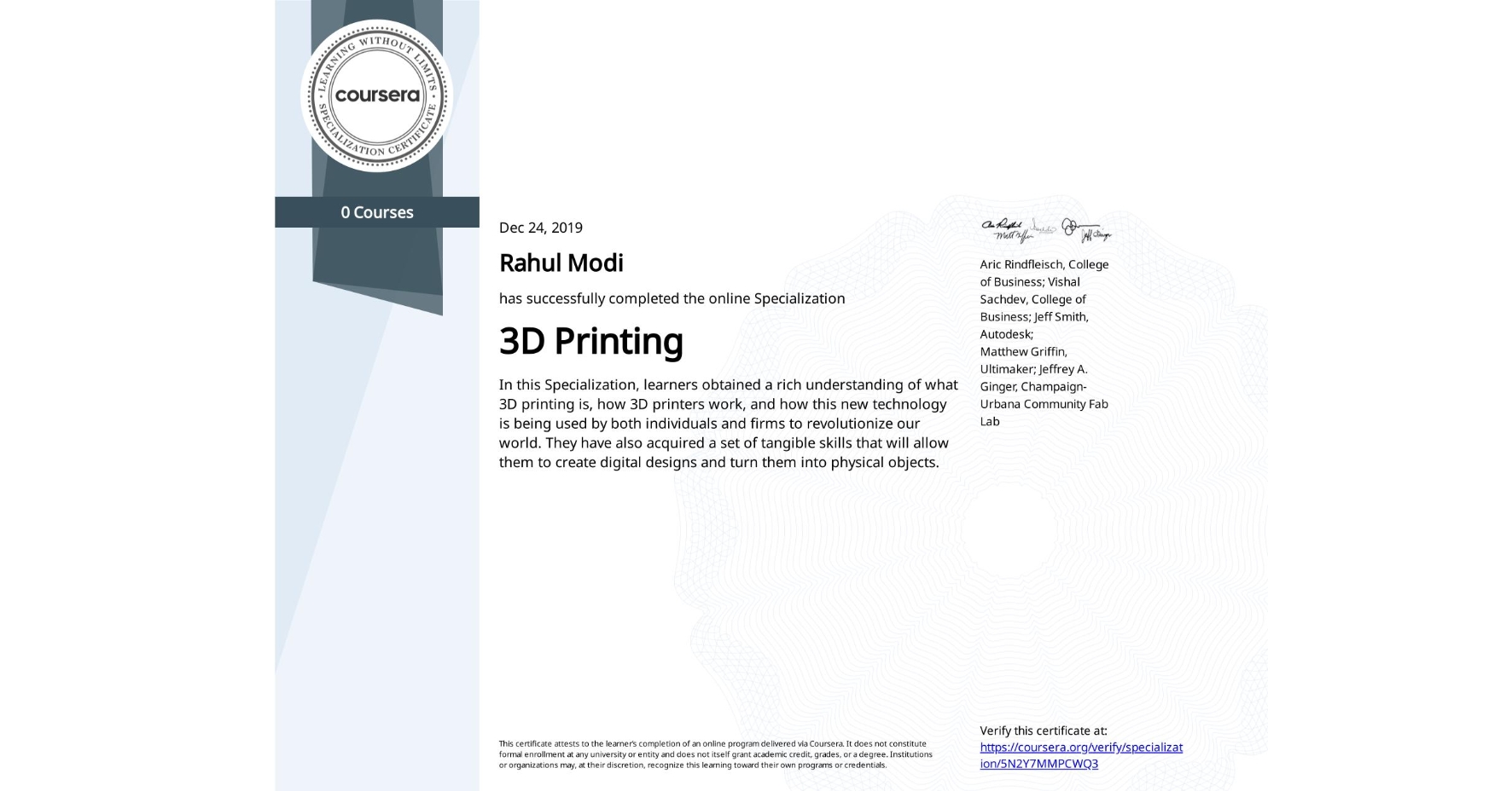 View certificate for Rahul Modi, 3D Printing, offered through Coursera. In this Specialization, learners obtained a rich understanding of what 3D printing is, how 3D printers work, and how this new technology is being used by both individuals and firms to revolutionize our world. They have also acquired a set of tangible skills that will allow them to create digital designs and turn them into physical objects.