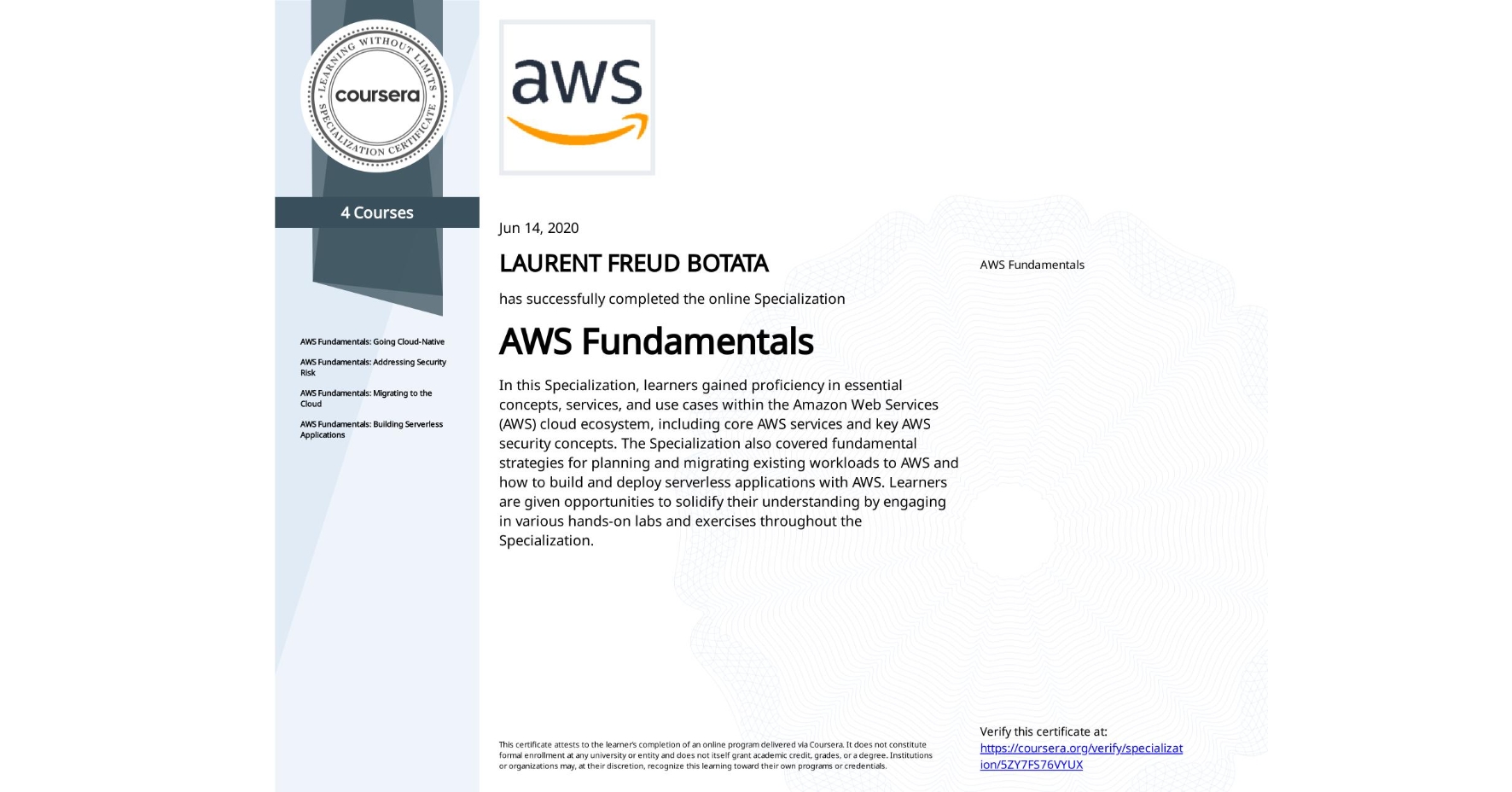 View certificate for LAURENT FREUD BOTATA, AWS Fundamentals, offered through Coursera. In this Specialization, learners gained proficiency in essential concepts, services, and use cases within the Amazon Web Services (AWS) cloud ecosystem, including core AWS services and key AWS security concepts. The Specialization also covered fundamental strategies for planning and migrating existing workloads to AWS and how to build and deploy serverless applications with AWS. Learners are given opportunities to solidify their understanding by engaging in various hands-on labs and exercises throughout the Specialization.