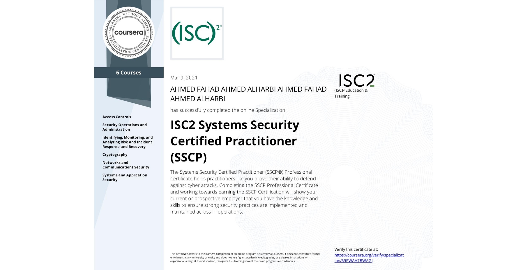 View certificate for AHMED FAHAD AHMED ALHARBI AHMED FAHAD AHMED ALHARBI, ISC2 Systems Security Certified Practitioner (SSCP), offered through Coursera. The Systems Security Certified Practitioner (SSCP®) Professional Certificate helps practitioners like you prove their ability to defend against cyber attacks. Completing the SSCP Professional Certificate and working towards earning the SSCP Certification will show your current or prospective employer that you have the knowledge and skills to ensure strong security practices are implemented and maintained across IT operations.