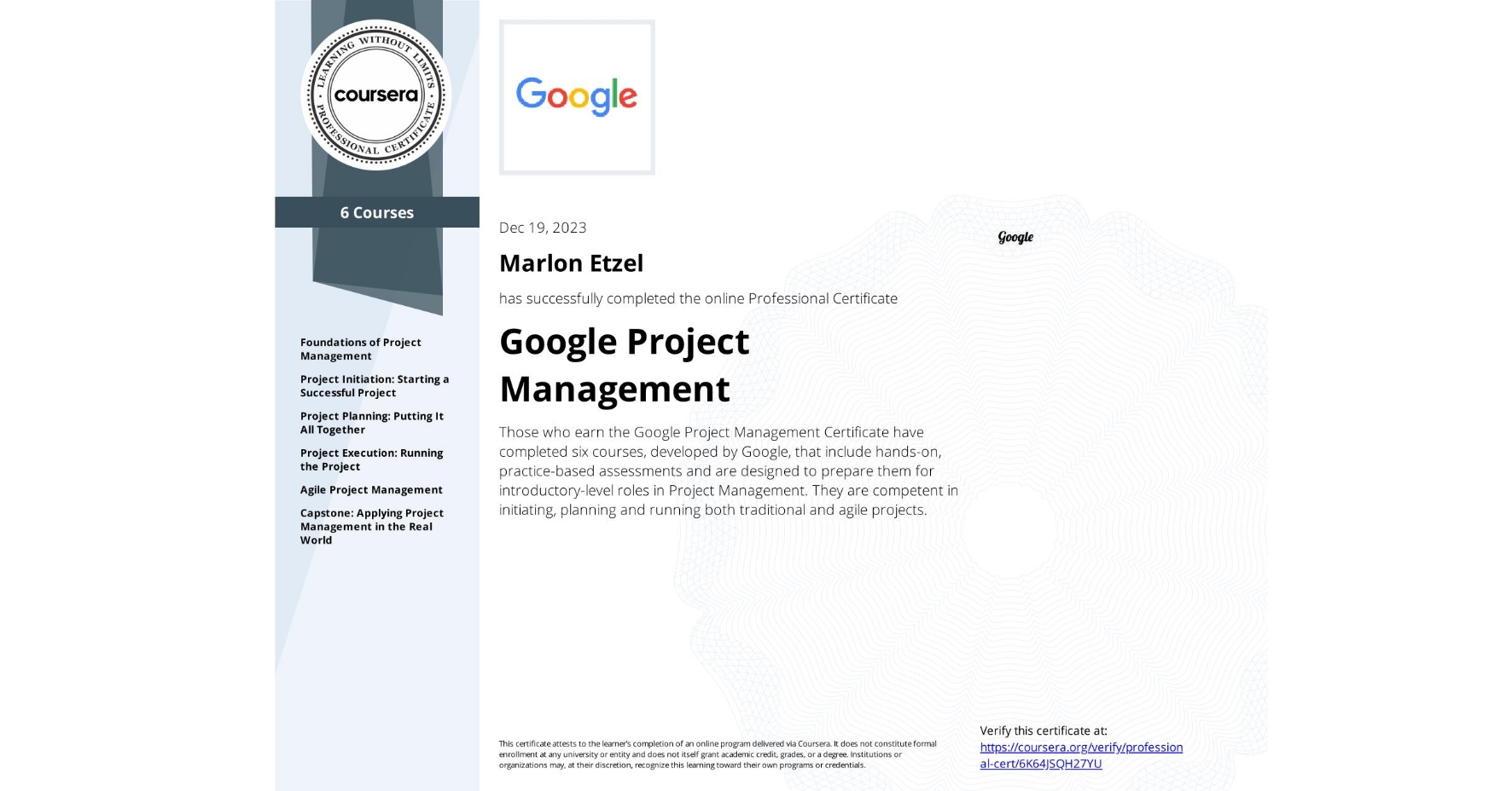 View certificate for Marlon Etzel, Google Project Management, offered through Coursera. Those who earn the Google Project Management Certificate have completed seven courses, developed by Google, that include hands-on, practice-based assessments and are designed to prepare them for introductory-level roles in Project Management. They are competent in initiating, planning and running both traditional and agile projects. 