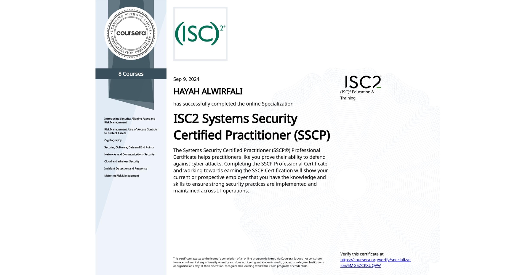 View certificate for HAYAH ALWIRFALI, ISC2 Systems Security Certified Practitioner (SSCP), offered through Coursera. The Systems Security Certified Practitioner (SSCP®) Professional Certificate helps practitioners like you prove their ability to defend against cyber attacks. Completing the SSCP Professional Certificate and working towards earning the SSCP Certification will show your current or prospective employer that you have the knowledge and skills to ensure strong security practices are implemented and maintained across IT operations.
