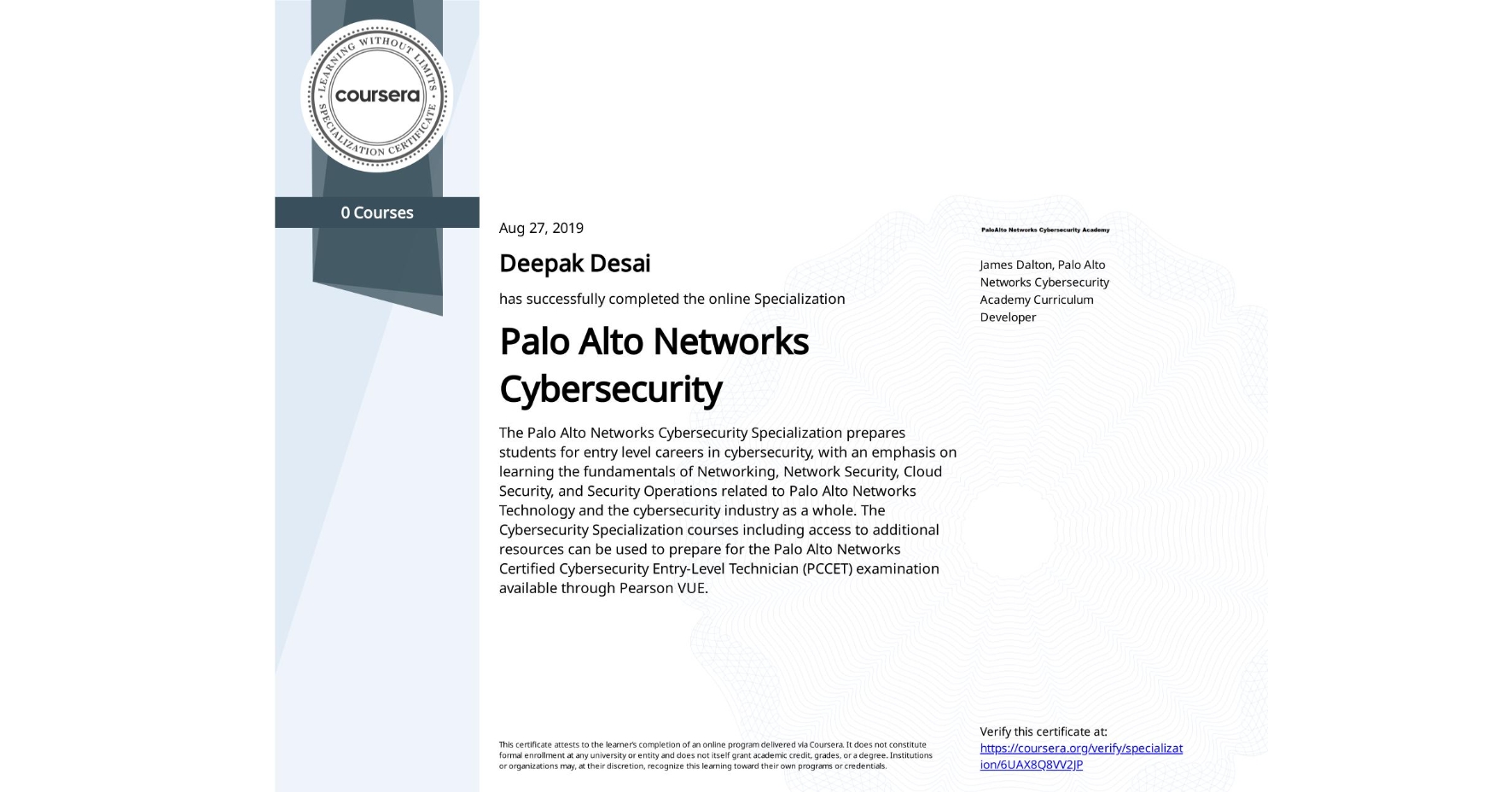 View certificate for Deepak Desai, Palo Alto Networks Cybersecurity, offered through Coursera. The Palo Alto Networks Cybersecurity Specialization prepares students for entry level careers in cybersecurity, with an emphasis on learning the fundamentals of Networking, Network Security, Cloud Security, and Security Operations related to Palo Alto Networks Technology and the cybersecurity industry as a whole. The Cybersecurity Specialization courses including access to additional resources can be used to prepare for the Palo Alto Networks Certified Cybersecurity Entry-Level Technician (PCCET) examination available through Pearson VUE. 