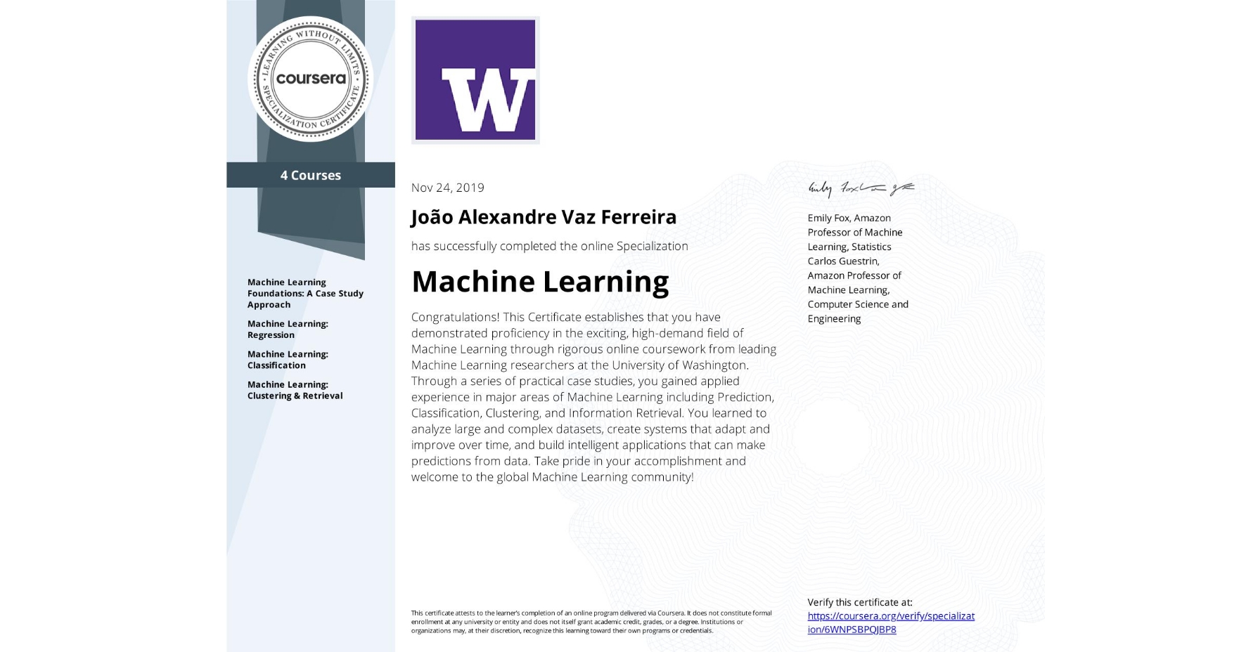 View certificate for João Alexandre Vaz Ferreira, Machine Learning, offered through Coursera. Congratulations! This Certificate establishes that you have demonstrated proficiency in the exciting, high-demand field of Machine Learning through rigorous online coursework from leading Machine Learning researchers at the University of Washington. Through a series of practical case studies, you gained applied experience in major areas of Machine Learning including Prediction, Classification, Clustering, and Information Retrieval. You learned to analyze large and complex datasets, create systems that adapt and improve over time, and build intelligent applications that can make predictions from data. Take pride in your accomplishment and welcome to the global Machine Learning community!