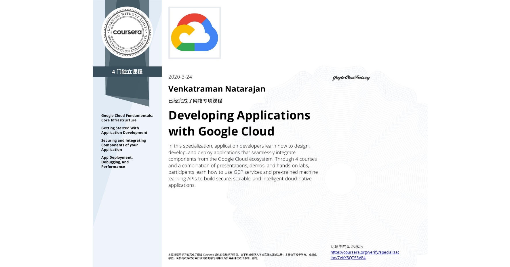 View certificate for Venkatraman Natarajan, Developing Applications with Google Cloud, offered through Coursera. In this specialization, application developers learn how to design, develop, and deploy applications that seamlessly integrate components from the Google Cloud ecosystem. Through 4 courses and a combination of presentations, demos, and hands-on labs, participants learn how to use GCP services and pre-trained machine learning APIs to build secure, scalable, and intelligent cloud-native applications.