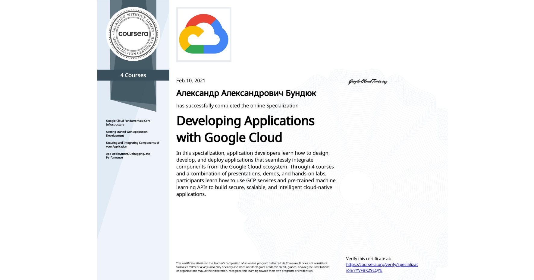 View certificate for Александр Александрович Бундюк, Developing Applications with Google Cloud, offered through Coursera. In this specialization, application developers learn how to design, develop, and deploy applications that seamlessly integrate components from the Google Cloud ecosystem. Through 4 courses and a combination of presentations, demos, and hands-on labs, participants learn how to use GCP services and pre-trained machine learning APIs to build secure, scalable, and intelligent cloud-native applications.