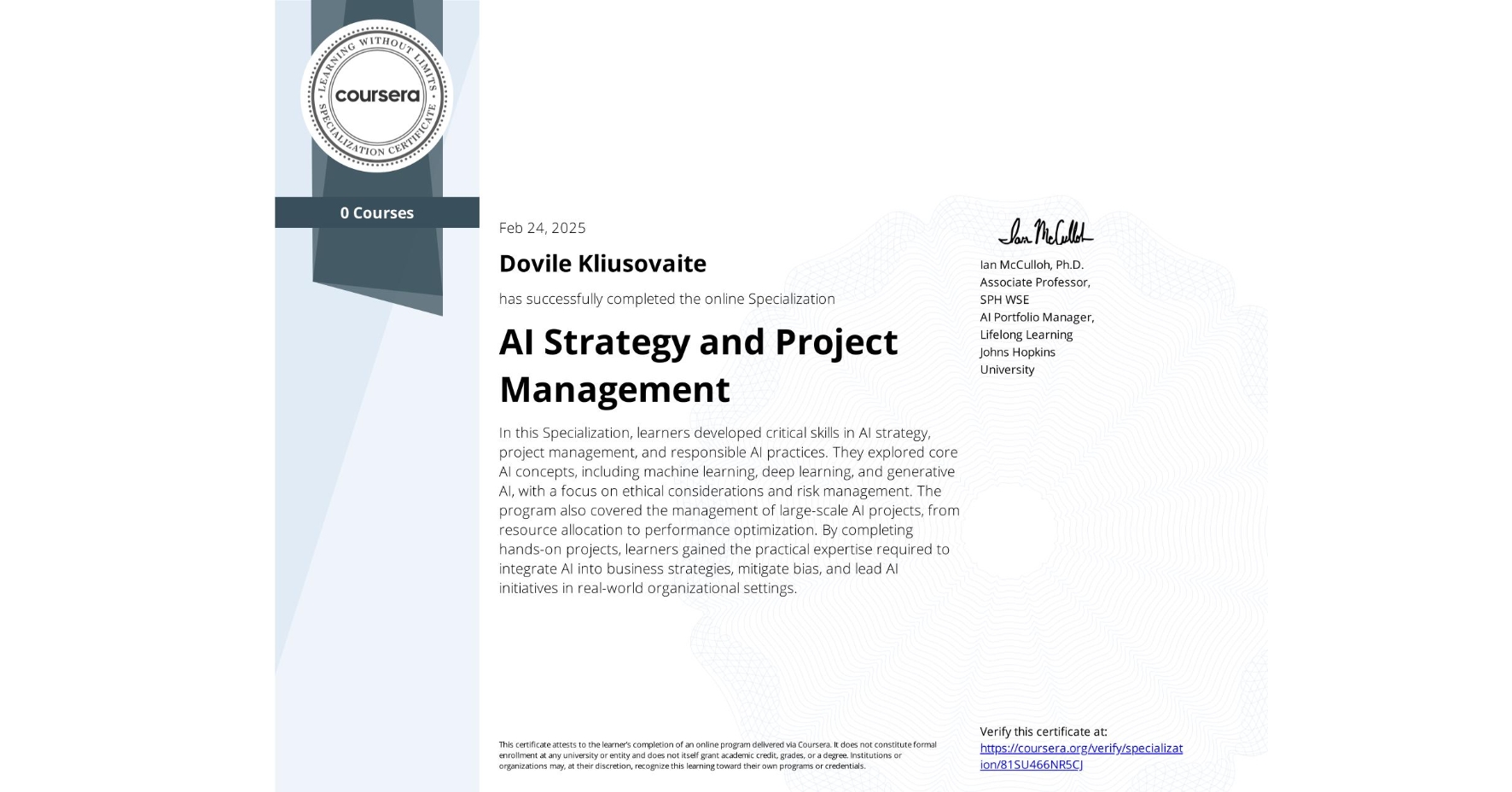 View certificate for Dovile Kliusovaite, AI Strategy and Project Management, offered through Coursera. In this Specialization, learners developed critical skills in AI strategy, project management, and responsible AI practices. They explored core AI concepts, including machine learning, deep learning, and generative AI, with a focus on ethical considerations and risk management. The program also covered the management of large-scale AI projects, from resource allocation to performance optimization. By completing hands-on projects, learners gained the practical expertise required to integrate AI into business strategies, mitigate bias, and lead AI initiatives in real-world organizational settings.