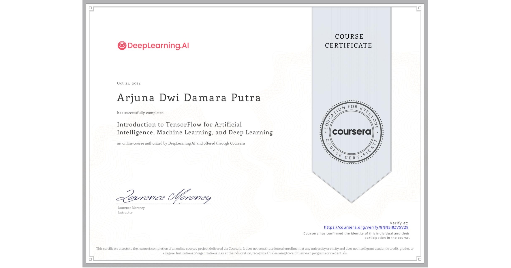 View certificate for Arjuna Dwi Damara Putra, Introduction to TensorFlow for Artificial Intelligence, Machine Learning, and Deep Learning, an online non-credit course authorized by DeepLearning.AI and offered through Coursera