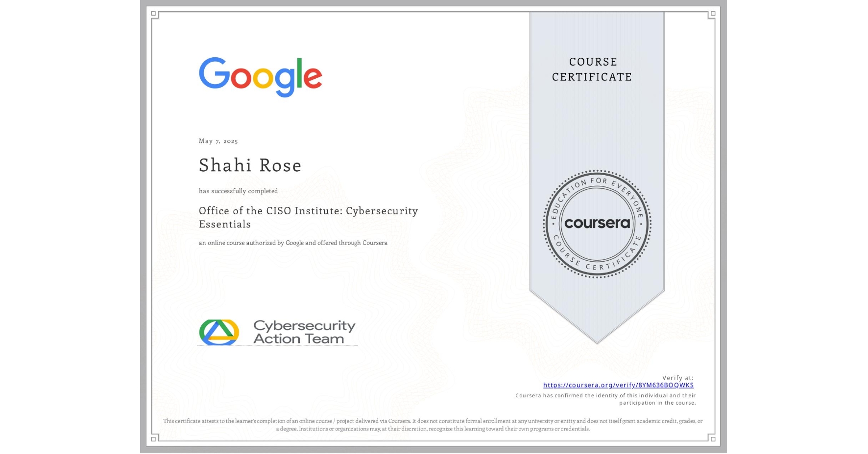 View certificate for Shahi Rose, Office of the CISO Institute: Cybersecurity Essentials, an online non-credit course authorized by Google and offered through Coursera