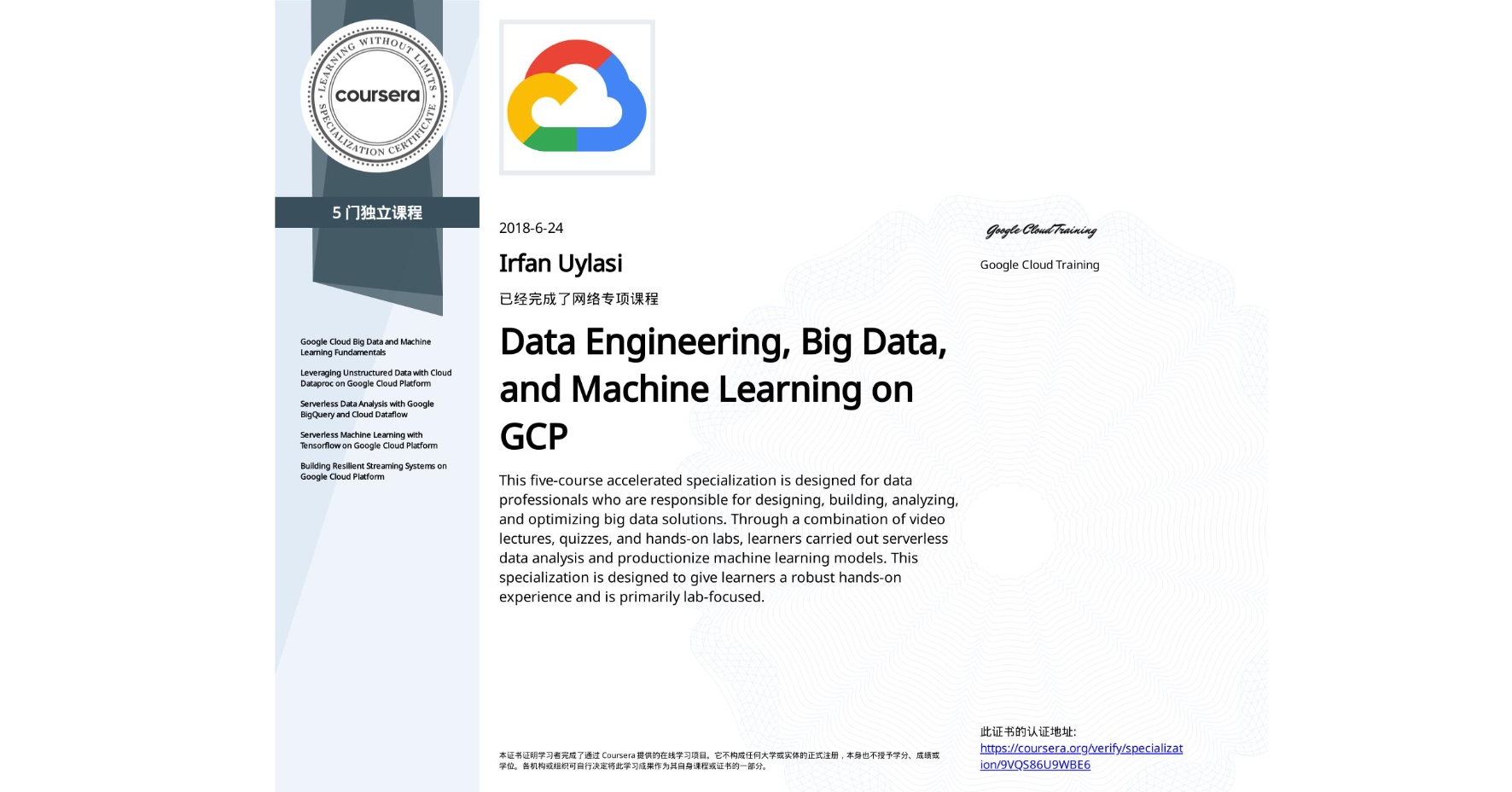 View certificate for Irfan Uylasi, Data Engineering, Big Data, and Machine Learning on GCP, offered through Coursera. This five-course accelerated specialization is designed for data professionals who are responsible for designing, building, analyzing, and optimizing big data solutions. Through a combination of video lectures, quizzes, and hands-on labs, learners carried out serverless data analysis and productionize machine learning models. This specialization is designed to give learners a robust hands-on experience and is primarily lab-focused.
