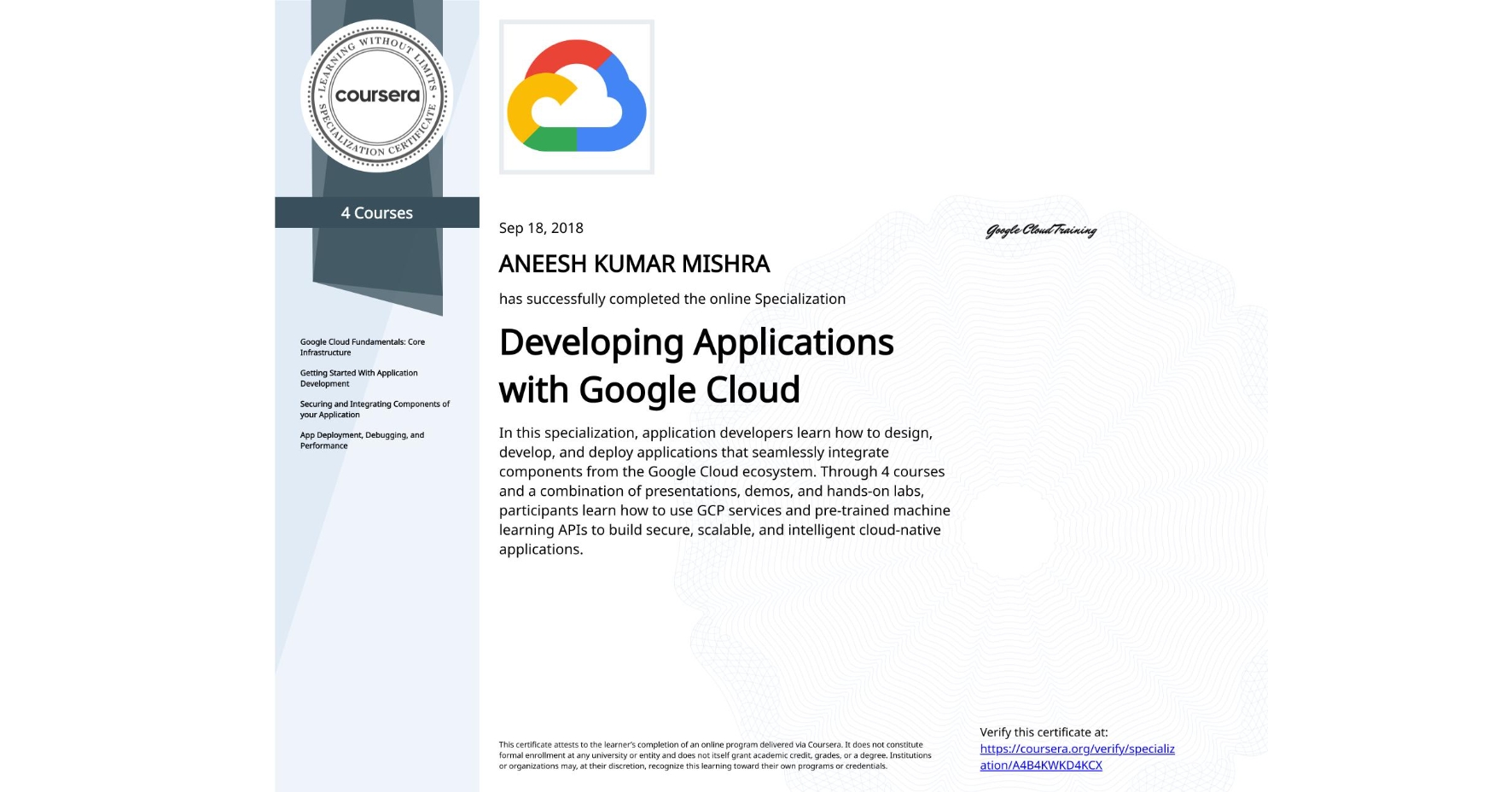 View certificate for ANEESH KUMAR MISHRA, Developing Applications with Google Cloud, offered through Coursera. In this specialization, application developers learn how to design, develop, and deploy applications that seamlessly integrate components from the Google Cloud ecosystem. Through 4 courses and a combination of presentations, demos, and hands-on labs, participants learn how to use GCP services and pre-trained machine learning APIs to build secure, scalable, and intelligent cloud-native applications.