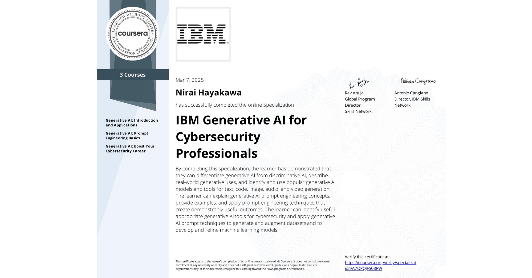View certificate for Nirai Hayakawa, IBM Generative AI for Cybersecurity Professionals, offered through Coursera. By completing this specialization, the learner has demonstrated that they can differentiate generative AI from discriminative AI, describe real-world generative uses, and identify and use popular generative AI models and tools for text, code, image, audio, and video generation. The learner can explain generative AI prompt engineering concepts, provide examples, and apply prompt engineering techniques that create demonstrably useful outcomes. The learner can identify useful, appropriate generative AI tools for cybersecurity and apply generative AI prompt techniques to generate and augment datasets and to develop and refine machine learning models.