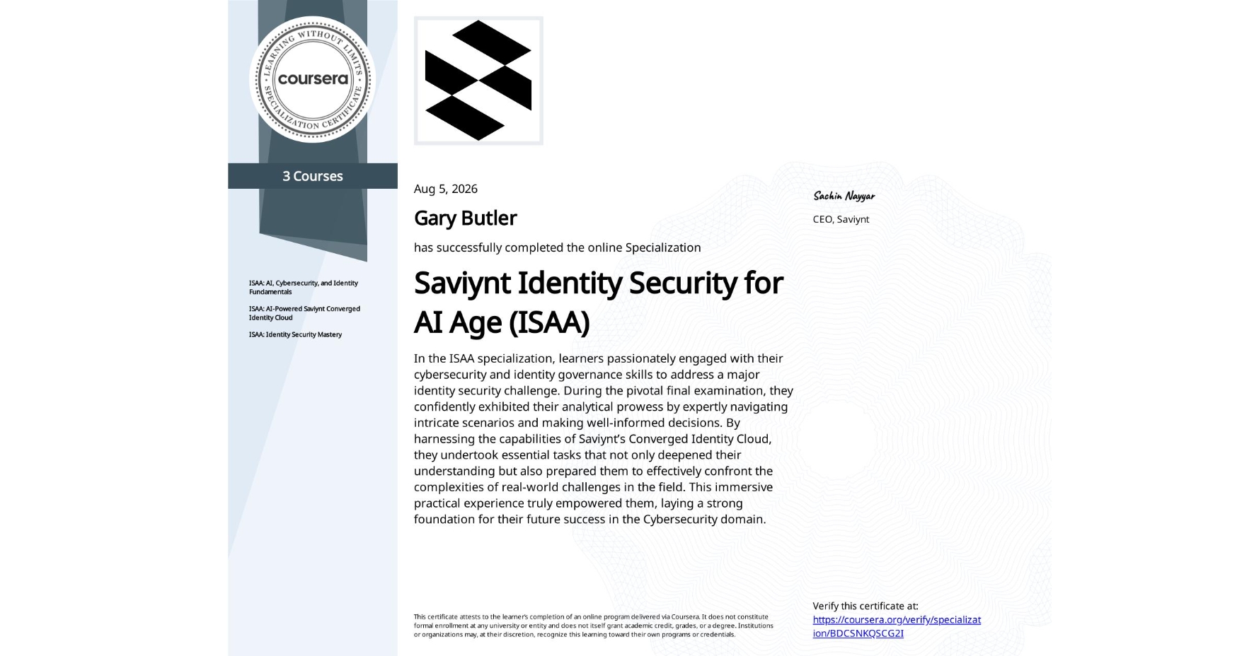 View certificate for Gary Butler, Saviynt Identity Security for AI Age (ISAA) , offered through Coursera. In the ISAA specialization, learners passionately engaged with their cybersecurity and identity governance skills to address a major identity security challenge. During the pivotal final examination, they confidently exhibited their analytical prowess by expertly navigating intricate scenarios and making well-informed decisions. By harnessing the capabilities of Saviynt’s Converged Identity Cloud, they undertook essential tasks that not only deepened their understanding but also prepared them to effectively confront the complexities of real-world challenges in the field. This immersive practical experience truly empowered them, laying a strong foundation for their future success in the Cybersecurity domain.