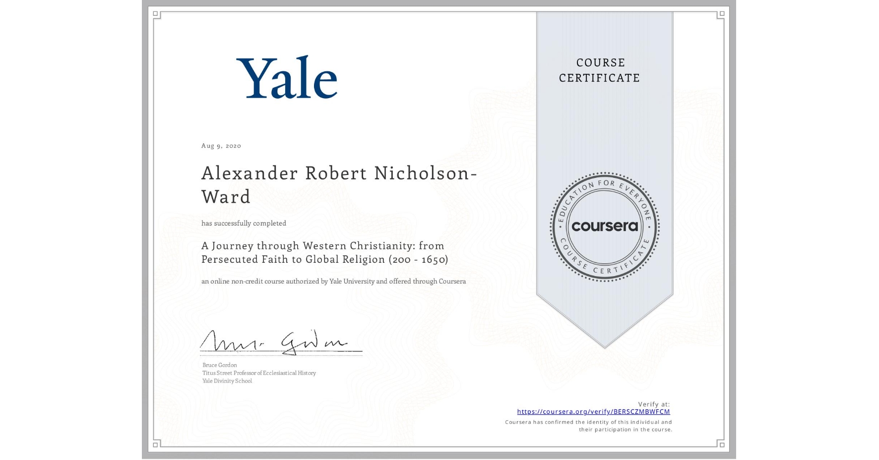 View certificate for Alexander Robert Nicholson-Ward, A Journey through Western Christianity: from Persecuted Faith to Global Religion (200 - 1650) , an online non-credit course authorized by Yale University and offered through Coursera