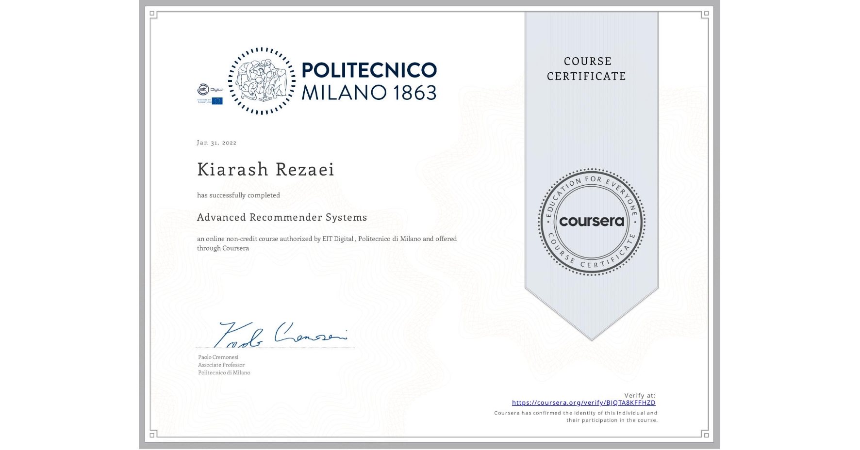 View certificate for Kiarash Rezaei, Advanced Recommender Systems, an online non-credit course authorized by EIT Digital & Politecnico di Milano and offered through Coursera