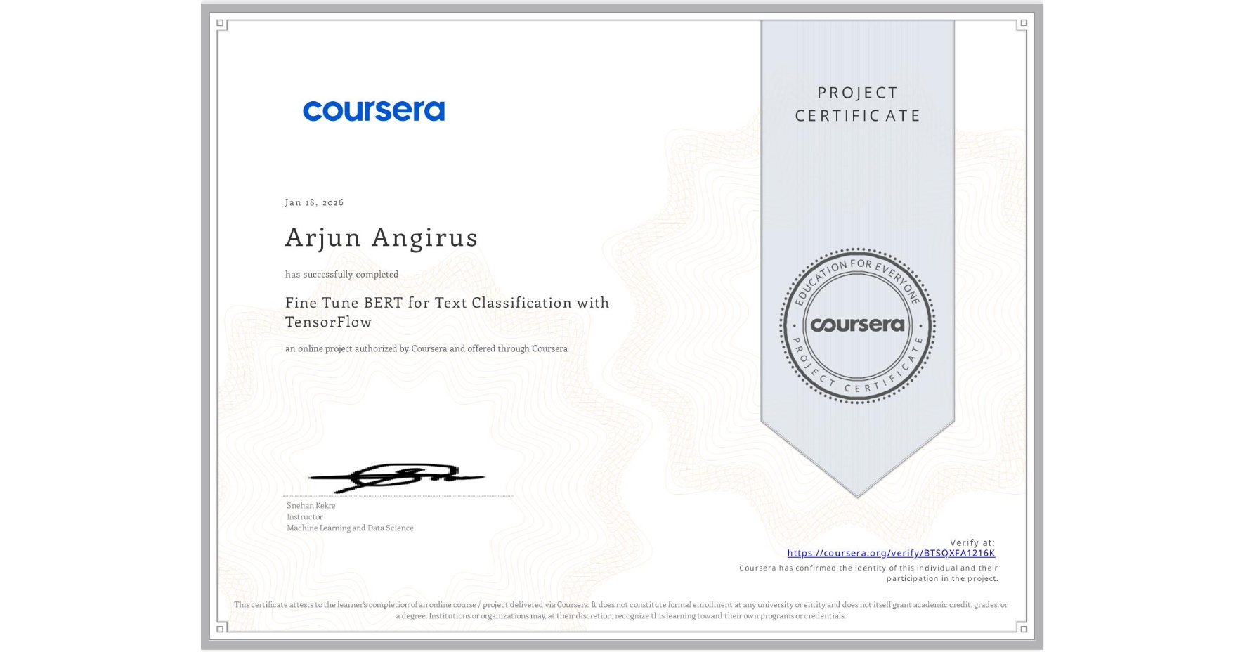 View certificate for Arjun Angirus, Fine Tune BERT for Text Classification with TensorFlow, an online non-credit course authorized by Coursera and offered through Coursera