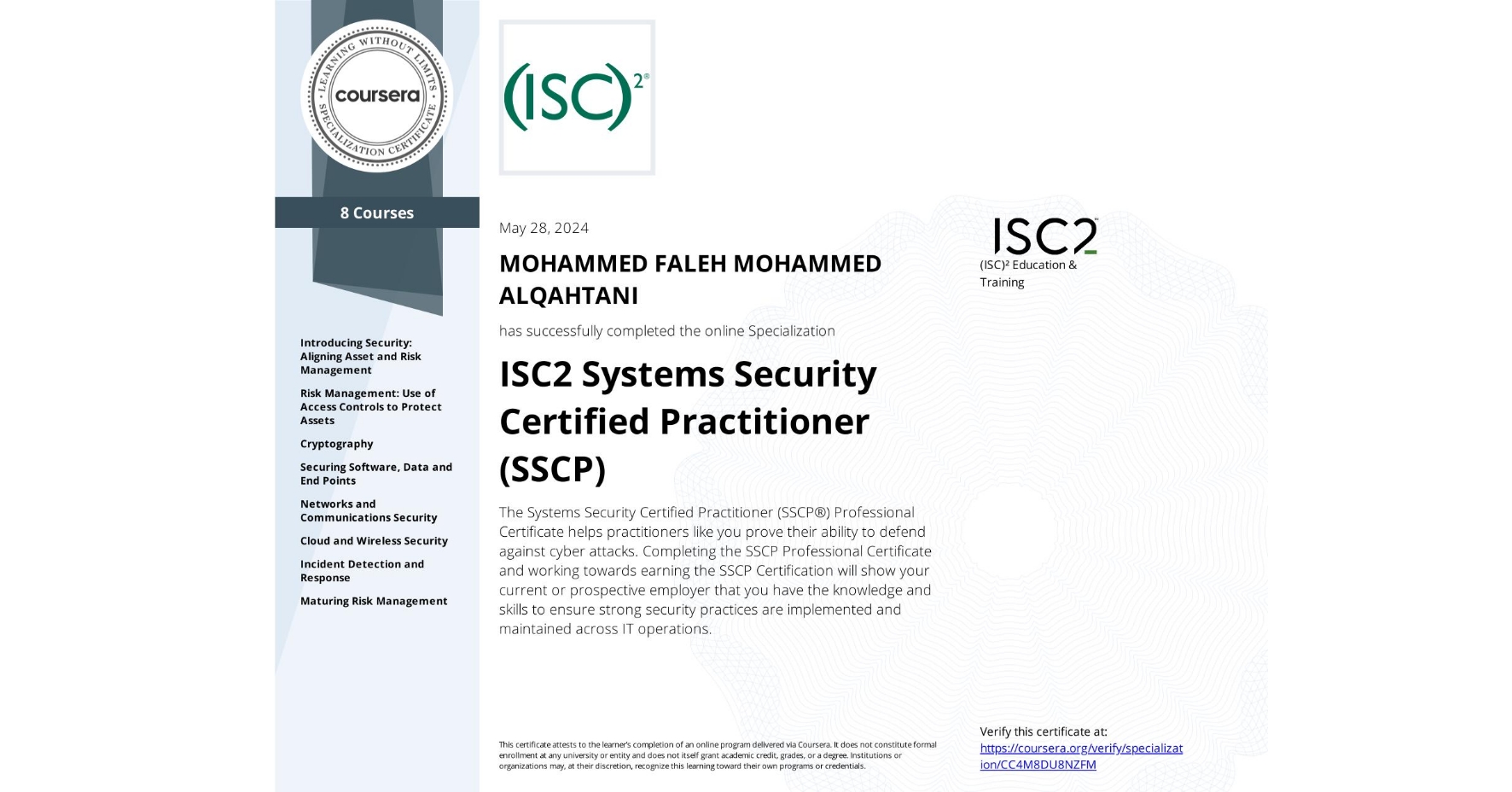 View certificate for MOHAMMED FALEH MOHAMMED ALQAHTANI, ISC2 Systems Security Certified Practitioner (SSCP), offered through Coursera. The Systems Security Certified Practitioner (SSCP®) Professional Certificate helps practitioners like you prove their ability to defend against cyber attacks. Completing the SSCP Professional Certificate and working towards earning the SSCP Certification will show your current or prospective employer that you have the knowledge and skills to ensure strong security practices are implemented and maintained across IT operations.

