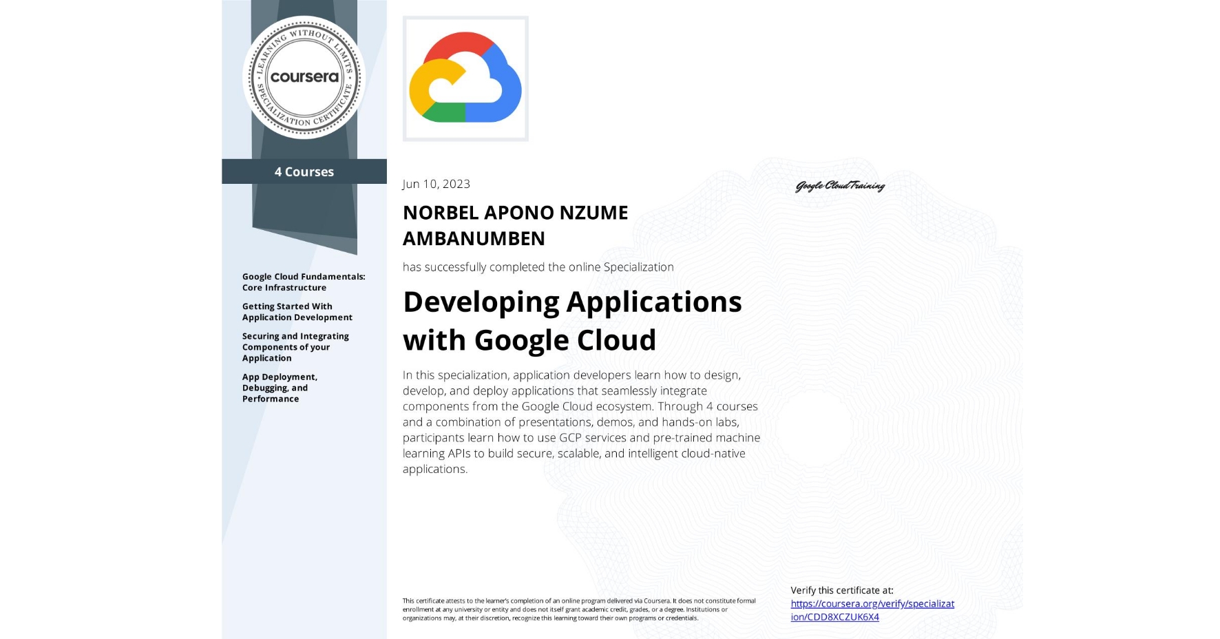 View certificate for NORBEL APONO NZUME AMBANUMBEN, Developing Applications with Google Cloud, offered through Coursera. In this specialization, application developers learn how to design, develop, and deploy applications that seamlessly integrate components from the Google Cloud ecosystem. Through 4 courses and a combination of presentations, demos, and hands-on labs, participants learn how to use GCP services and pre-trained machine learning APIs to build secure, scalable, and intelligent cloud-native applications.