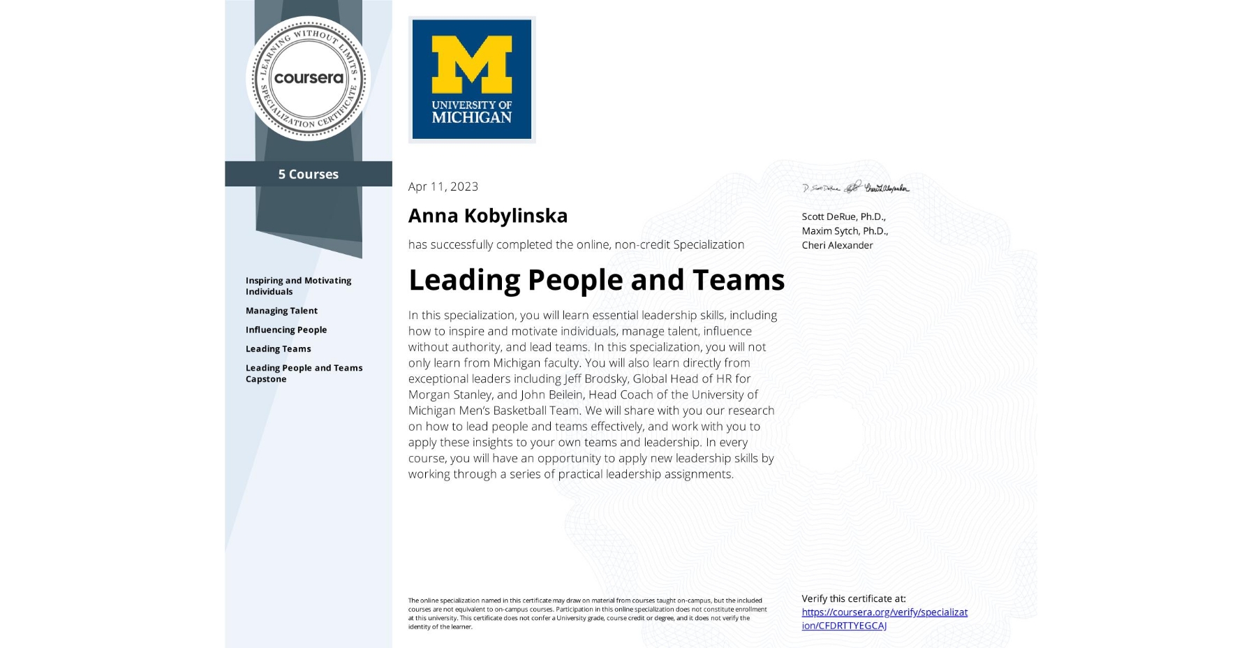 View certificate for Anna Kobylinska  , Leading People and Teams, offered through Coursera. In this specialization, you will learn essential leadership skills, including how to inspire and motivate individuals, manage talent, influence without authority, and lead teams. In this specialization, you will not only learn from Michigan faculty. You will also learn directly from exceptional leaders including Jeff Brodsky, Global Head of HR for Morgan Stanley, and John Beilein, Head Coach of the University of Michigan Men’s Basketball Team. We will share with you our research on how to lead people and teams effectively, and work with you to apply these insights to your own teams and leadership. In every course, you will have an opportunity to apply new leadership skills by working through a series of practical leadership assignments. 