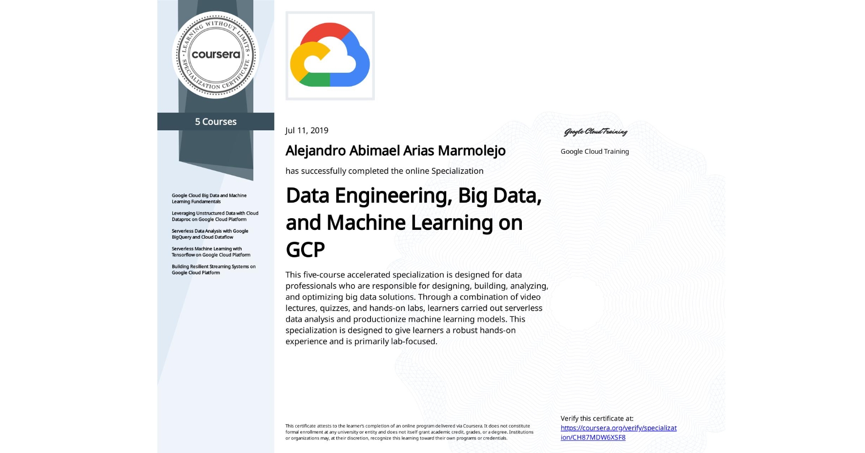 View certificate for Alejandro Abimael Arias Marmolejo, Data Engineering, Big Data, and Machine Learning on GCP, offered through Coursera. This five-course accelerated specialization is designed for data professionals who are responsible for designing, building, analyzing, and optimizing big data solutions. Through a combination of video lectures, quizzes, and hands-on labs, learners carried out serverless data analysis and productionize machine learning models. This specialization is designed to give learners a robust hands-on experience and is primarily lab-focused.