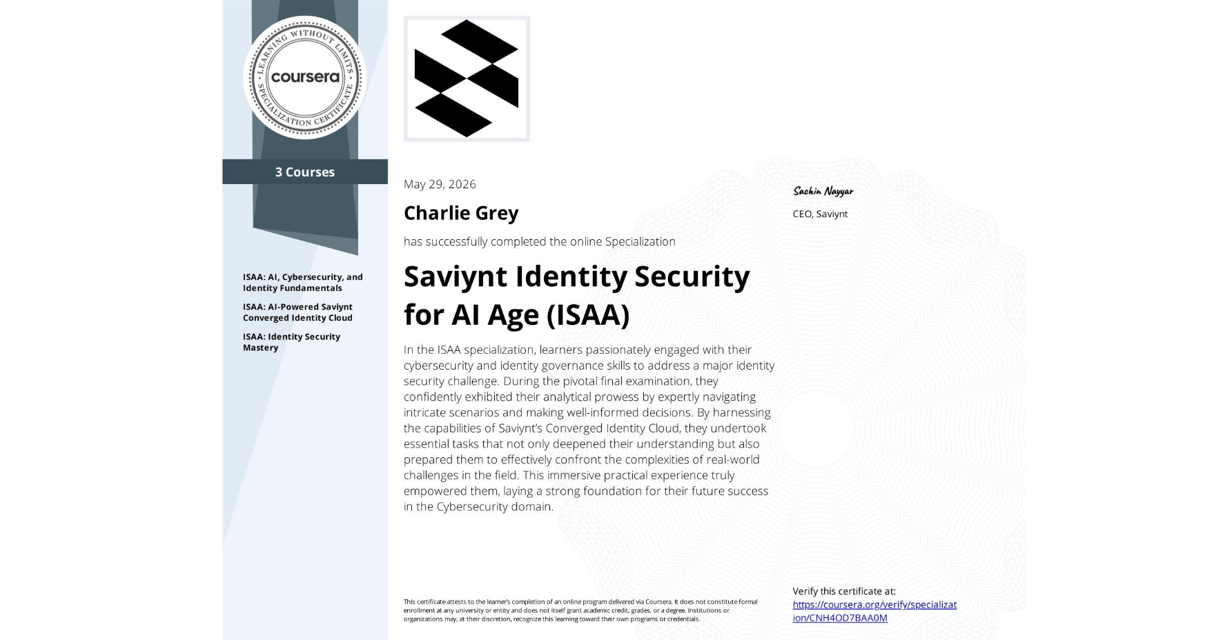 View certificate for Charlie Grey, Saviynt Identity Security for AI Age (ISAA) , offered through Coursera. In the ISAA specialization, learners passionately engaged with their cybersecurity and identity governance skills to address a major identity security challenge. During the pivotal final examination, they confidently exhibited their analytical prowess by expertly navigating intricate scenarios and making well-informed decisions. By harnessing the capabilities of Saviynt’s Converged Identity Cloud, they undertook essential tasks that not only deepened their understanding but also prepared them to effectively confront the complexities of real-world challenges in the field. This immersive practical experience truly empowered them, laying a strong foundation for their future success in the Cybersecurity domain.