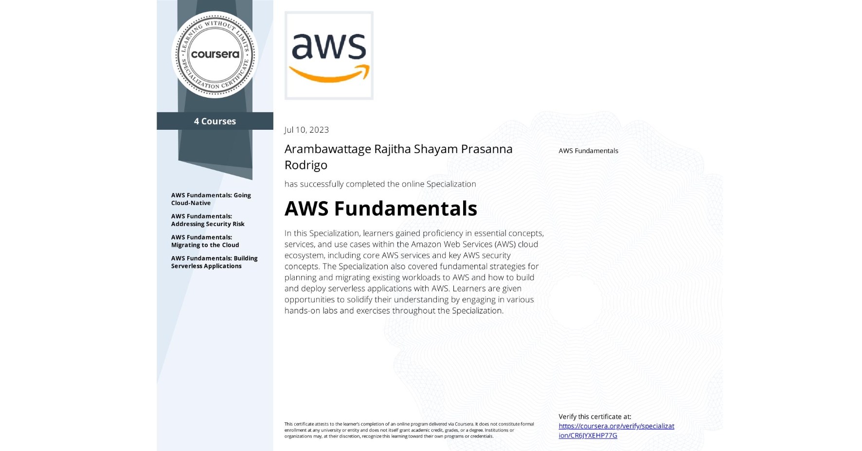 View certificate for Arambawattage Rajitha Shayam Prasanna Rodrigo, AWS Fundamentals, offered through Coursera. In this Specialization, learners gained proficiency in essential concepts, services, and use cases within the Amazon Web Services (AWS) cloud ecosystem, including core AWS services and key AWS security concepts. The Specialization also covered fundamental strategies for planning and migrating existing workloads to AWS and how to build and deploy serverless applications with AWS. Learners are given opportunities to solidify their understanding by engaging in various hands-on labs and exercises throughout the Specialization.
