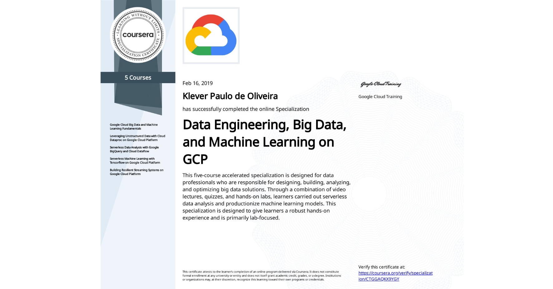 View certificate for Klever Paulo de Oliveira, Data Engineering, Big Data, and Machine Learning on GCP, offered through Coursera. This five-course accelerated specialization is designed for data professionals who are responsible for designing, building, analyzing, and optimizing big data solutions. Through a combination of video lectures, quizzes, and hands-on labs, learners carried out serverless data analysis and productionize machine learning models. This specialization is designed to give learners a robust hands-on experience and is primarily lab-focused.