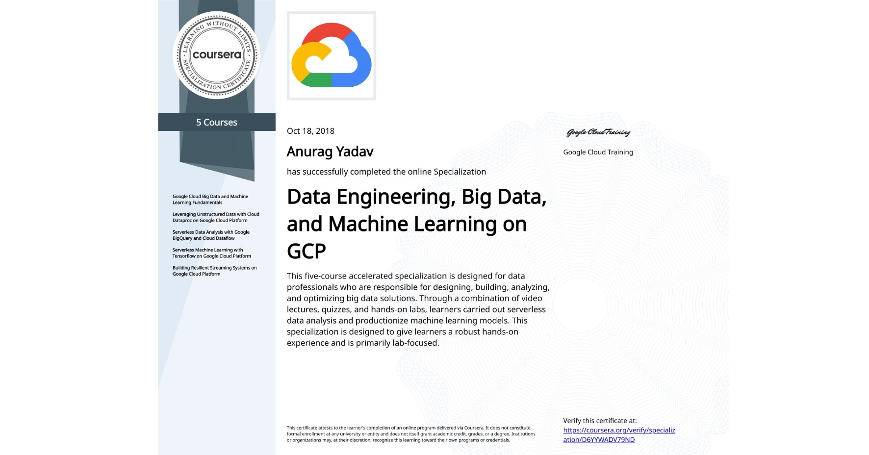 View certificate for Anurag Yadav, Data Engineering, Big Data, and Machine Learning on GCP, offered through Coursera. This five-course accelerated specialization is designed for data professionals who are responsible for designing, building, analyzing, and optimizing big data solutions. Through a combination of video lectures, quizzes, and hands-on labs, learners carried out serverless data analysis and productionize machine learning models. This specialization is designed to give learners a robust hands-on experience and is primarily lab-focused.