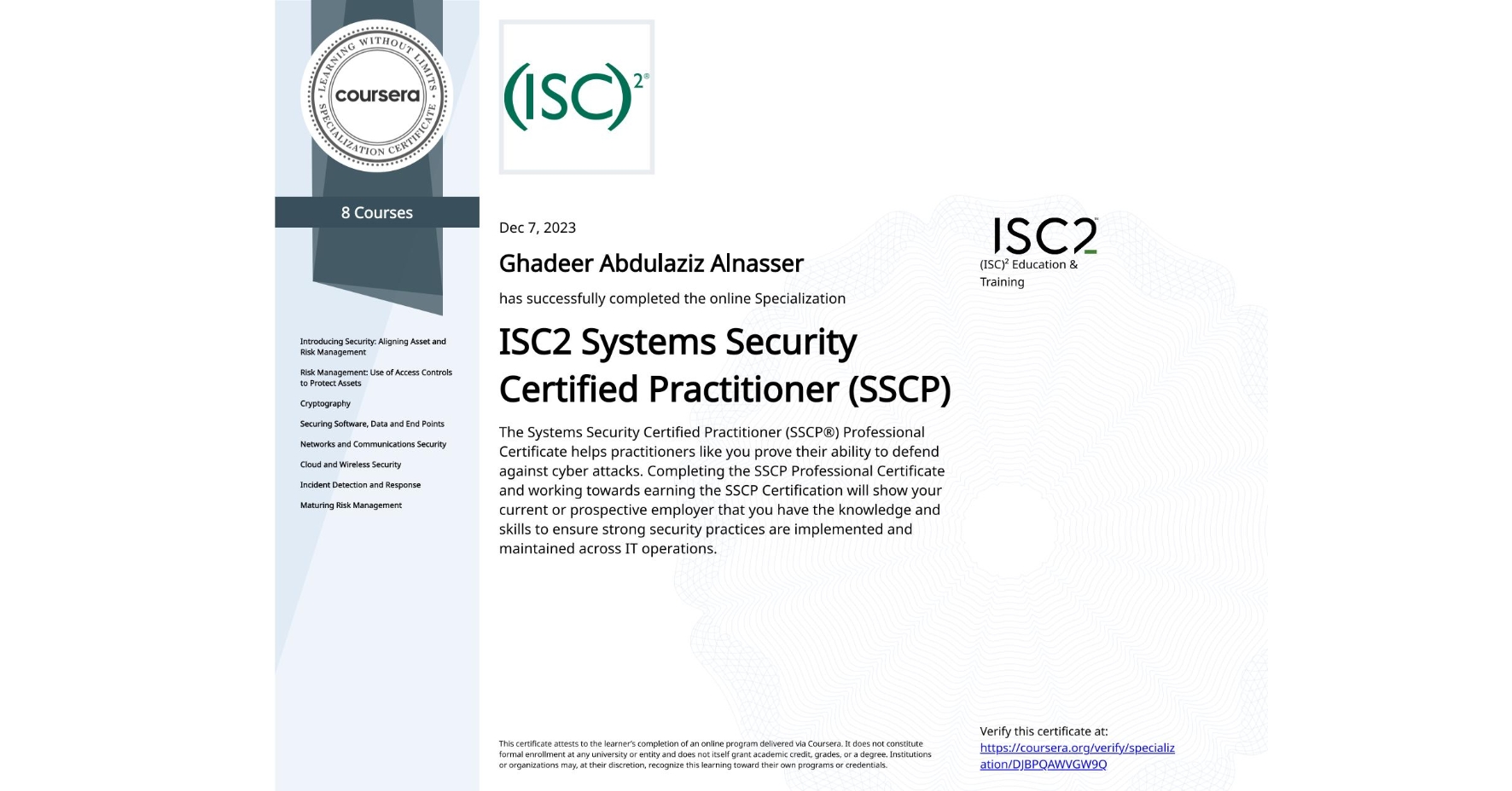 View certificate for Ghadeer Abdulaziz Alnasser , ISC2 Systems Security Certified Practitioner (SSCP), offered through Coursera. The Systems Security Certified Practitioner (SSCP®) Professional Certificate helps practitioners like you prove their ability to defend against cyber attacks. Completing the SSCP Professional Certificate and working towards earning the SSCP Certification will show your current or prospective employer that you have the knowledge and skills to ensure strong security practices are implemented and maintained across IT operations.