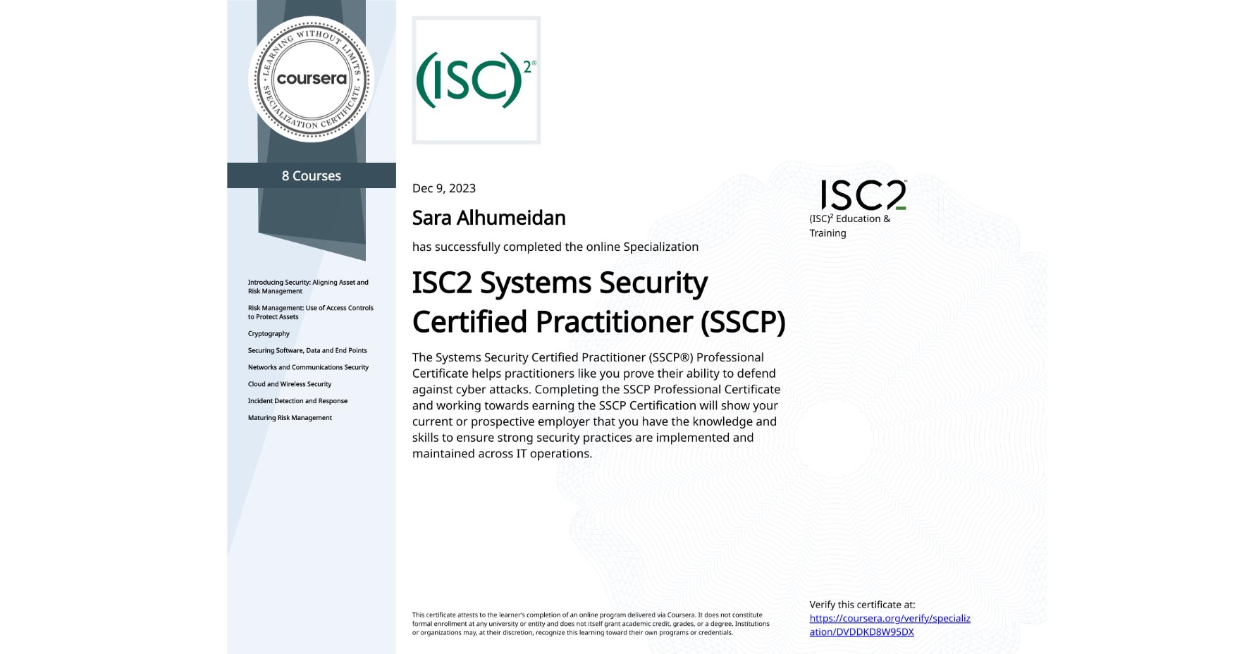 View certificate for Sara Alhumeidan, ISC2 Systems Security Certified Practitioner (SSCP), offered through Coursera. The Systems Security Certified Practitioner (SSCP®) Professional Certificate helps practitioners like you prove their ability to defend against cyber attacks. Completing the SSCP Professional Certificate and working towards earning the SSCP Certification will show your current or prospective employer that you have the knowledge and skills to ensure strong security practices are implemented and maintained across IT operations.

