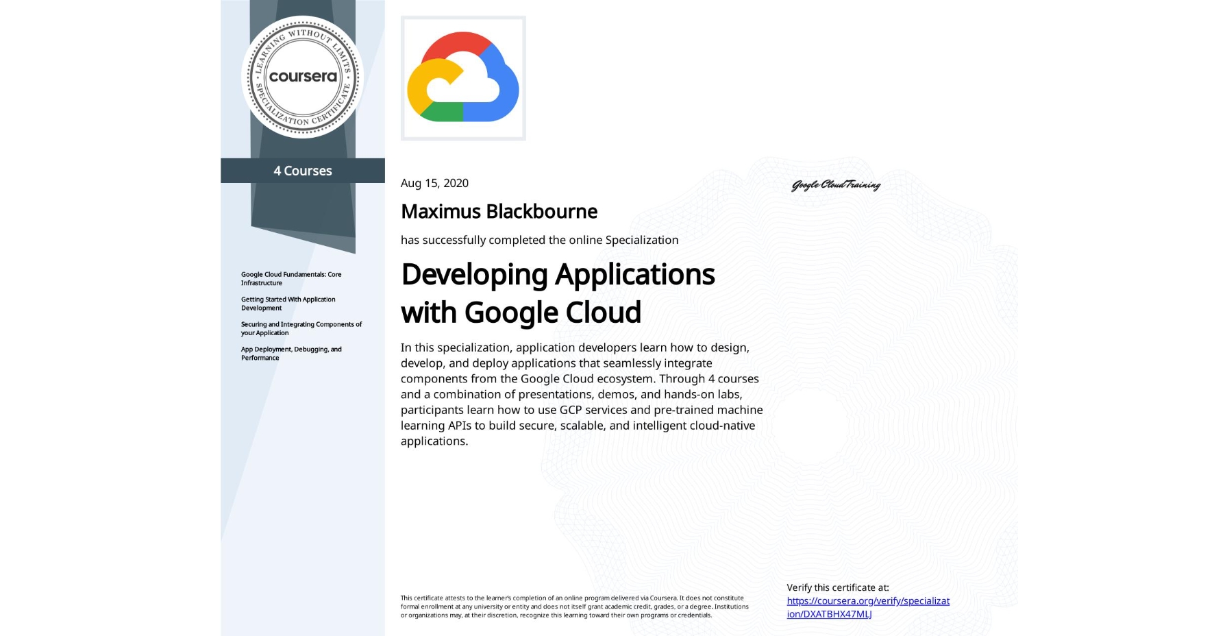 View certificate for Maximus Blackbourne, Developing Applications with Google Cloud, offered through Coursera. In this specialization, application developers learn how to design, develop, and deploy applications that seamlessly integrate components from the Google Cloud ecosystem. Through 4 courses and a combination of presentations, demos, and hands-on labs, participants learn how to use GCP services and pre-trained machine learning APIs to build secure, scalable, and intelligent cloud-native applications.