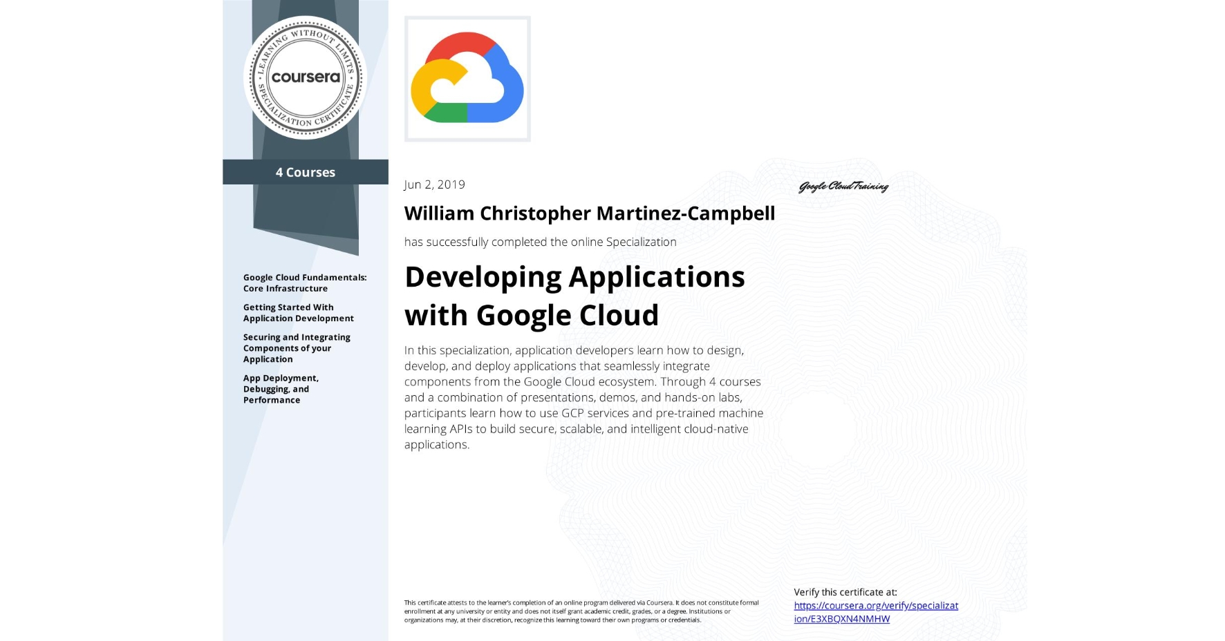 View certificate for William Christopher Martinez-Campbell, Developing Applications with Google Cloud, offered through Coursera. In this specialization, application developers learn how to design, develop, and deploy applications that seamlessly integrate components from the Google Cloud ecosystem. Through 4 courses and a combination of presentations, demos, and hands-on labs, participants learn how to use GCP services and pre-trained machine learning APIs to build secure, scalable, and intelligent cloud-native applications.