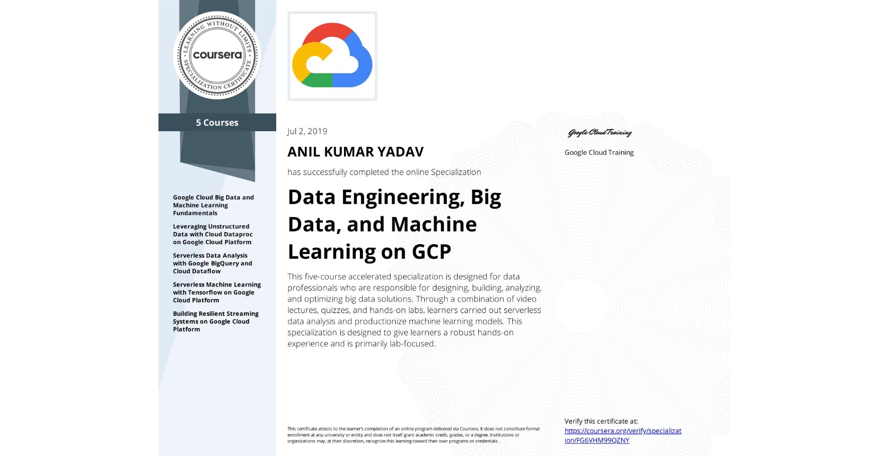 View certificate for ANIL KUMAR YADAV, Data Engineering, Big Data, and Machine Learning on GCP, offered through Coursera. This five-course accelerated specialization is designed for data professionals who are responsible for designing, building, analyzing, and optimizing big data solutions. Through a combination of video lectures, quizzes, and hands-on labs, learners carried out serverless data analysis and productionize machine learning models. This specialization is designed to give learners a robust hands-on experience and is primarily lab-focused.