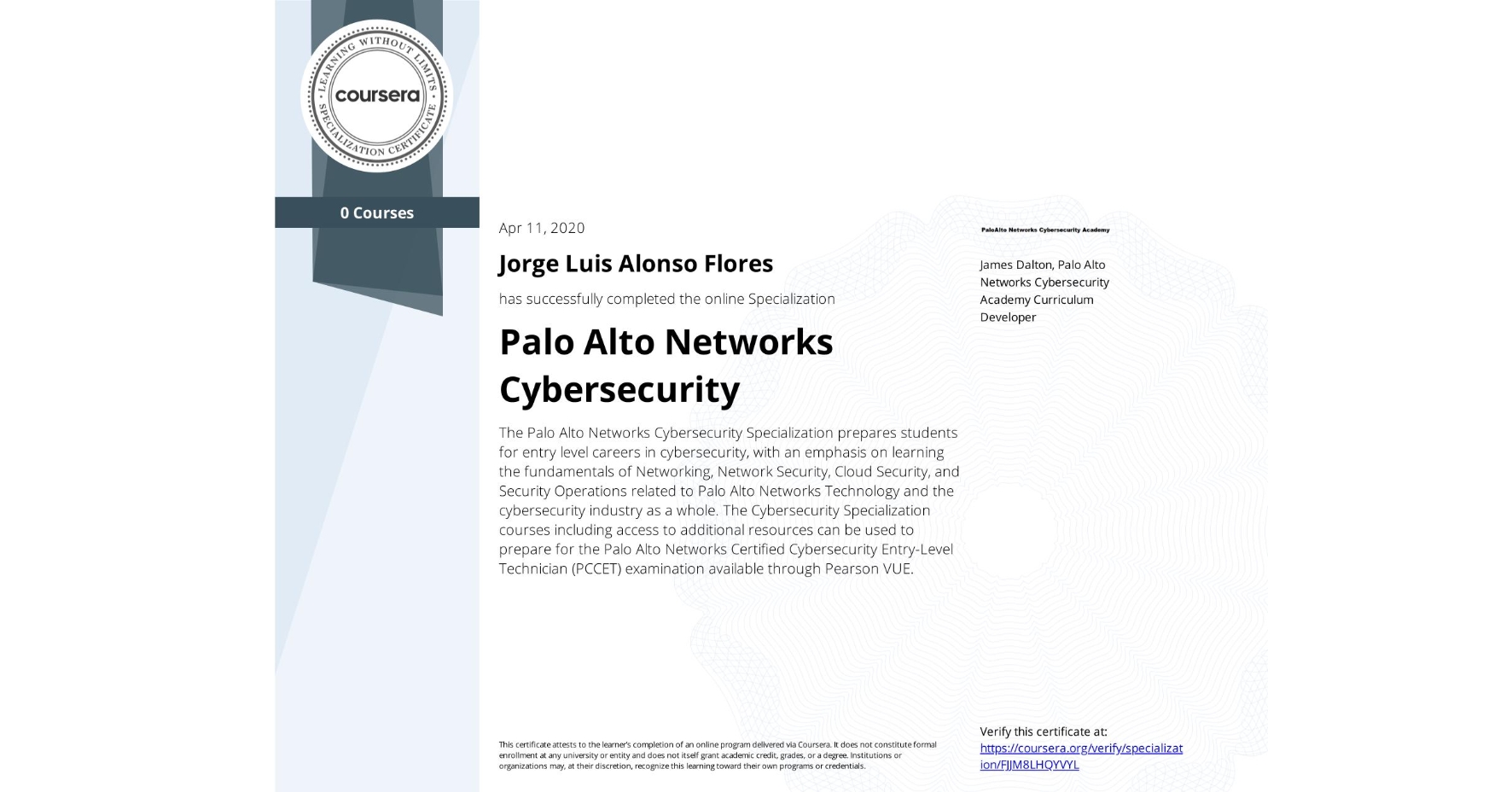 View certificate for Jorge Luis Alonso Flores, Palo Alto Networks Cybersecurity, offered through Coursera. The Palo Alto Networks Cybersecurity Specialization prepares students for entry level careers in cybersecurity, with an emphasis on learning the fundamentals of Networking, Network Security, Cloud Security, and Security Operations related to Palo Alto Networks Technology and the cybersecurity industry as a whole. The Cybersecurity Specialization courses including access to additional resources can be used to prepare for the Palo Alto Networks Certified Cybersecurity Entry-Level Technician (PCCET) examination available through Pearson VUE.