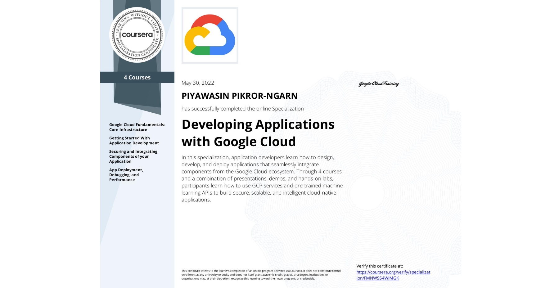 View certificate for PIYAWASIN PIKROR-NGARN, Developing Applications with Google Cloud, offered through Coursera. In this specialization, application developers learn how to design, develop, and deploy applications that seamlessly integrate components from the Google Cloud ecosystem. Through 4 courses and a combination of presentations, demos, and hands-on labs, participants learn how to use GCP services and pre-trained machine learning APIs to build secure, scalable, and intelligent cloud-native applications.