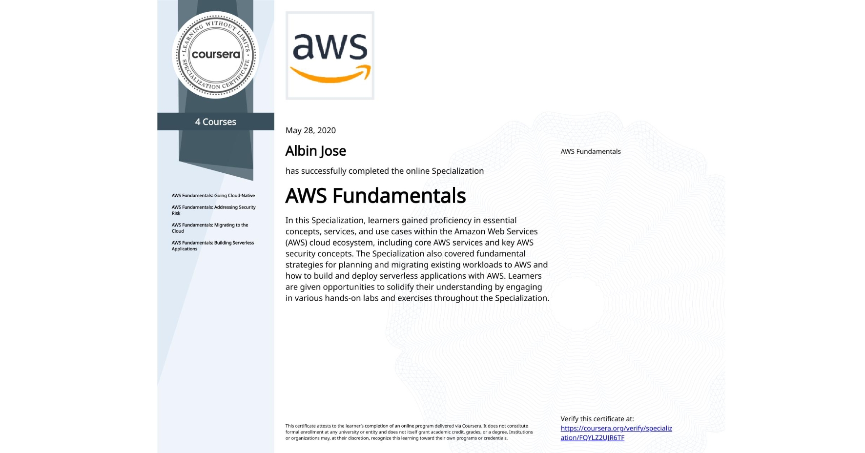 View certificate for Albin Jose, AWS Fundamentals, offered through Coursera. In this Specialization, learners gained proficiency in essential concepts, services, and use cases within the Amazon Web Services (AWS) cloud ecosystem, including core AWS services and key AWS security concepts. The Specialization also covered fundamental strategies for planning and migrating existing workloads to AWS and how to build and deploy serverless applications with AWS. Learners are given opportunities to solidify their understanding by engaging in various hands-on labs and exercises throughout the Specialization.
