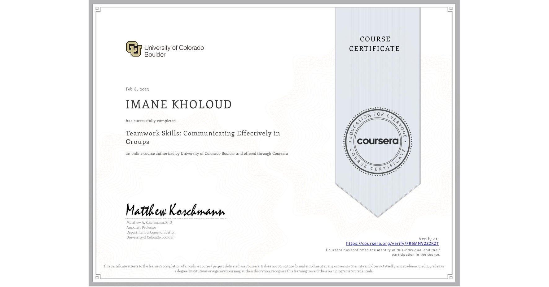 View certificate for IMANE KHOLOUD, Teamwork Skills: Communicating Effectively in Groups, an online non-credit course authorized by University of Colorado Boulder and offered through Coursera