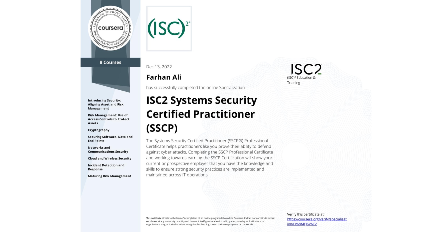 View certificate for Farhan Ali, ISC2 Systems Security Certified Practitioner (SSCP), offered through Coursera. The Systems Security Certified Practitioner (SSCP®) Professional Certificate helps practitioners like you prove their ability to defend against cyber attacks. Completing the SSCP Professional Certificate and working towards earning the SSCP Certification will show your current or prospective employer that you have the knowledge and skills to ensure strong security practices are implemented and maintained across IT operations.