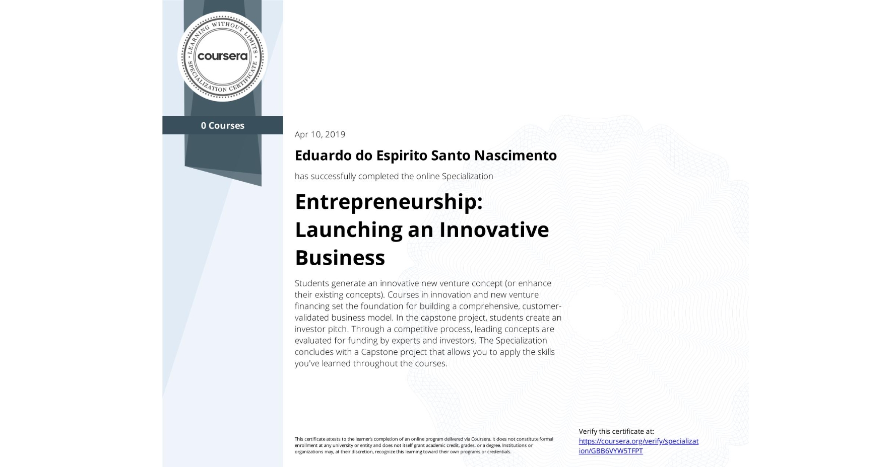 View certificate for Eduardo do Espirito Santo Nascimento , Entrepreneurship: Launching an Innovative Business, offered through Coursera. Students generate an innovative new venture concept (or enhance their existing concepts). Courses in innovation and new venture financing set the foundation for building a comprehensive, customer-validated business model. In the capstone project, students create an investor pitch. Through a competitive process, leading concepts are evaluated for funding by experts and investors. The Specialization concludes with a Capstone project that allows you to apply the skills you've learned throughout the courses.