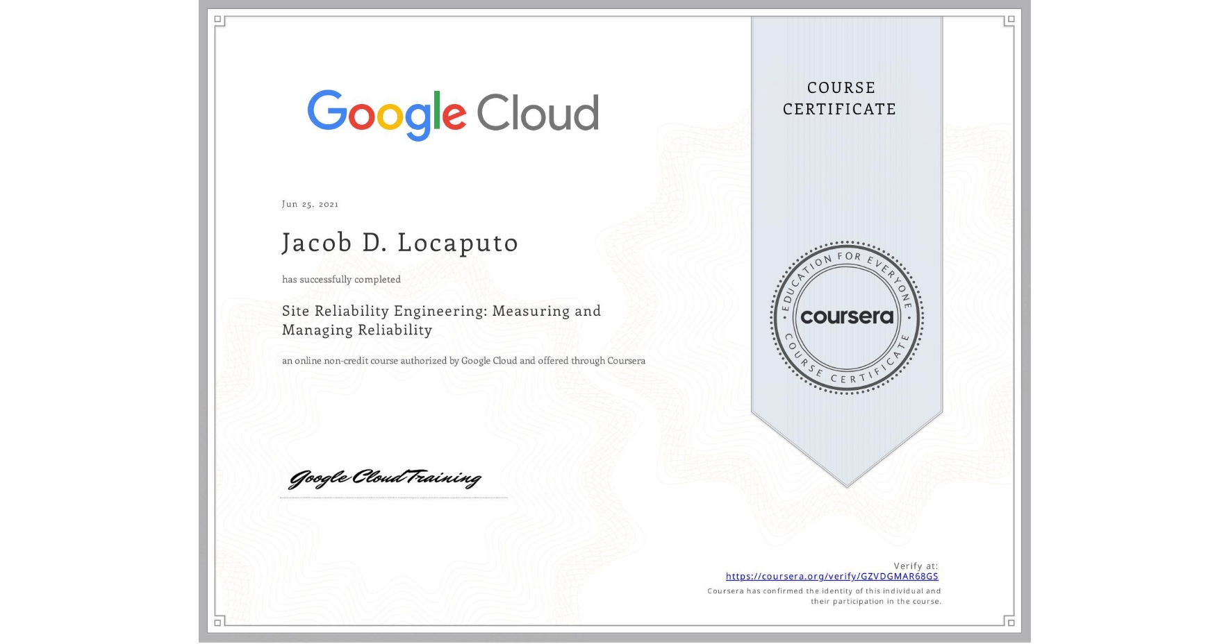 View certificate for Jacob D. Locaputo, Site Reliability Engineering: Measuring and Managing Reliability, an online non-credit course authorized by Google Cloud and offered through Coursera