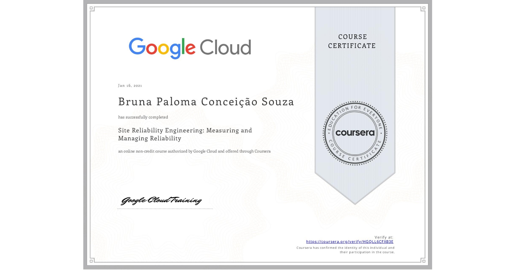 View certificate for Bruna Paloma Conceição Souza, Site Reliability Engineering: Measuring and Managing Reliability, an online non-credit course authorized by Google Cloud and offered through Coursera