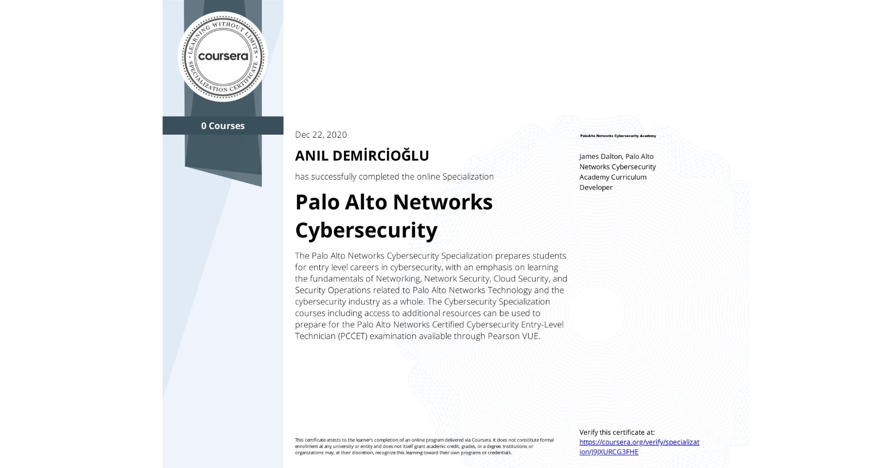 View certificate for ANIL DEMİRCİOĞLU, Palo Alto Networks Cybersecurity, offered through Coursera. The Palo Alto Networks Cybersecurity Specialization prepares students for entry level careers in cybersecurity, with an emphasis on learning the fundamentals of Networking, Network Security, Cloud Security, and Security Operations related to Palo Alto Networks Technology and the cybersecurity industry as a whole. The Cybersecurity Specialization courses including access to additional resources can be used to prepare for the Palo Alto Networks Certified Cybersecurity Entry-Level Technician (PCCET) examination available through Pearson VUE. 