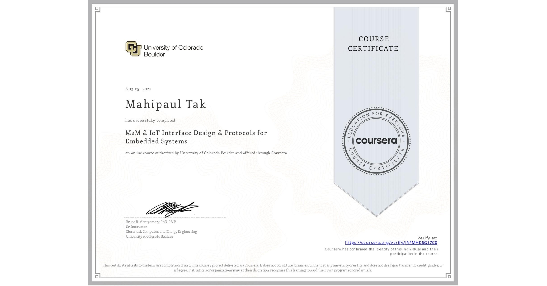 View certificate for Mahipaul Tak, M2M & IoT Interface Design & Protocols for Embedded Systems, an online non-credit course authorized by University of Colorado Boulder and offered through Coursera