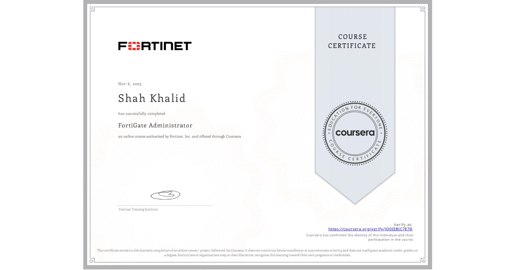 View certificate for Shah Khalid, FortiGate Administrator, an online non-credit course authorized by Fortinet, Inc. and offered through Coursera